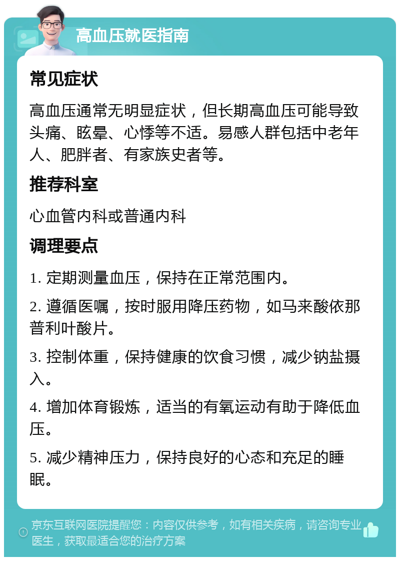 高血压就医指南 常见症状 高血压通常无明显症状，但长期高血压可能导致头痛、眩晕、心悸等不适。易感人群包括中老年人、肥胖者、有家族史者等。 推荐科室 心血管内科或普通内科 调理要点 1. 定期测量血压，保持在正常范围内。 2. 遵循医嘱，按时服用降压药物，如马来酸依那普利叶酸片。 3. 控制体重，保持健康的饮食习惯，减少钠盐摄入。 4. 增加体育锻炼，适当的有氧运动有助于降低血压。 5. 减少精神压力，保持良好的心态和充足的睡眠。