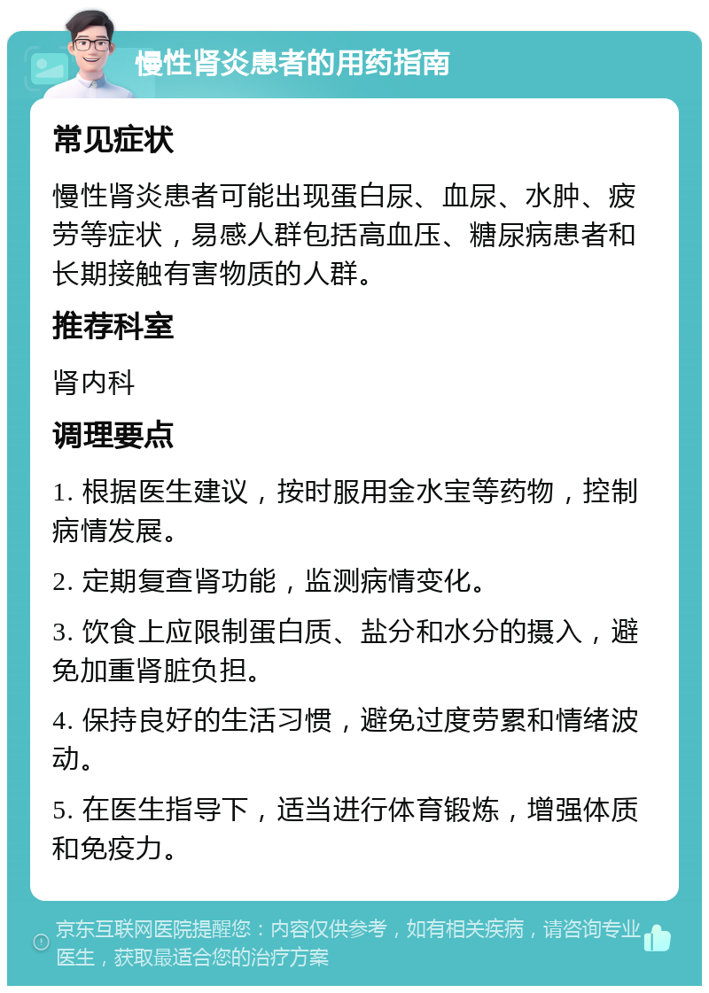 慢性肾炎患者的用药指南 常见症状 慢性肾炎患者可能出现蛋白尿、血尿、水肿、疲劳等症状，易感人群包括高血压、糖尿病患者和长期接触有害物质的人群。 推荐科室 肾内科 调理要点 1. 根据医生建议，按时服用金水宝等药物，控制病情发展。 2. 定期复查肾功能，监测病情变化。 3. 饮食上应限制蛋白质、盐分和水分的摄入，避免加重肾脏负担。 4. 保持良好的生活习惯，避免过度劳累和情绪波动。 5. 在医生指导下，适当进行体育锻炼，增强体质和免疫力。