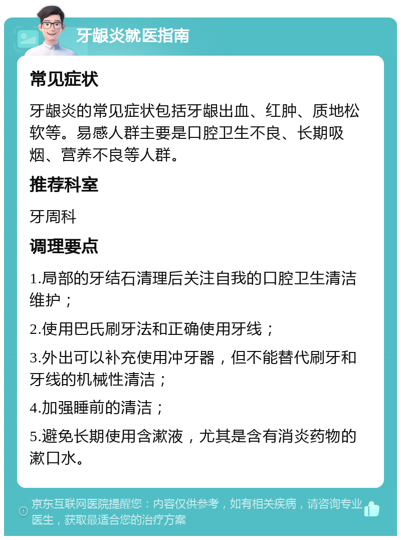 牙龈炎就医指南 常见症状 牙龈炎的常见症状包括牙龈出血、红肿、质地松软等。易感人群主要是口腔卫生不良、长期吸烟、营养不良等人群。 推荐科室 牙周科 调理要点 1.局部的牙结石清理后关注自我的口腔卫生清洁维护； 2.使用巴氏刷牙法和正确使用牙线； 3.外出可以补充使用冲牙器，但不能替代刷牙和牙线的机械性清洁； 4.加强睡前的清洁； 5.避免长期使用含漱液，尤其是含有消炎药物的漱口水。