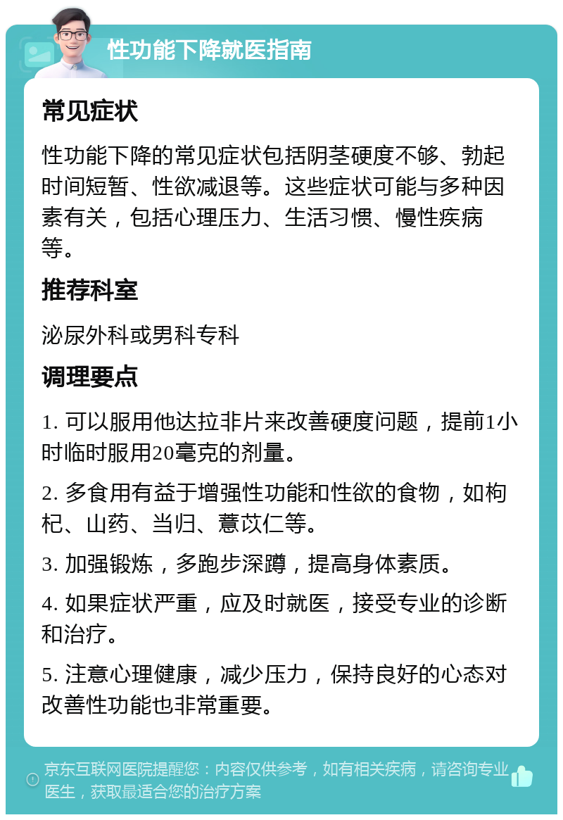 性功能下降就医指南 常见症状 性功能下降的常见症状包括阴茎硬度不够、勃起时间短暂、性欲减退等。这些症状可能与多种因素有关，包括心理压力、生活习惯、慢性疾病等。 推荐科室 泌尿外科或男科专科 调理要点 1. 可以服用他达拉非片来改善硬度问题，提前1小时临时服用20毫克的剂量。 2. 多食用有益于增强性功能和性欲的食物，如枸杞、山药、当归、薏苡仁等。 3. 加强锻炼，多跑步深蹲，提高身体素质。 4. 如果症状严重，应及时就医，接受专业的诊断和治疗。 5. 注意心理健康，减少压力，保持良好的心态对改善性功能也非常重要。