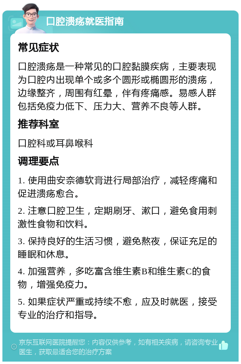 口腔溃疡就医指南 常见症状 口腔溃疡是一种常见的口腔黏膜疾病，主要表现为口腔内出现单个或多个圆形或椭圆形的溃疡，边缘整齐，周围有红晕，伴有疼痛感。易感人群包括免疫力低下、压力大、营养不良等人群。 推荐科室 口腔科或耳鼻喉科 调理要点 1. 使用曲安奈德软膏进行局部治疗，减轻疼痛和促进溃疡愈合。 2. 注意口腔卫生，定期刷牙、漱口，避免食用刺激性食物和饮料。 3. 保持良好的生活习惯，避免熬夜，保证充足的睡眠和休息。 4. 加强营养，多吃富含维生素B和维生素C的食物，增强免疫力。 5. 如果症状严重或持续不愈，应及时就医，接受专业的治疗和指导。