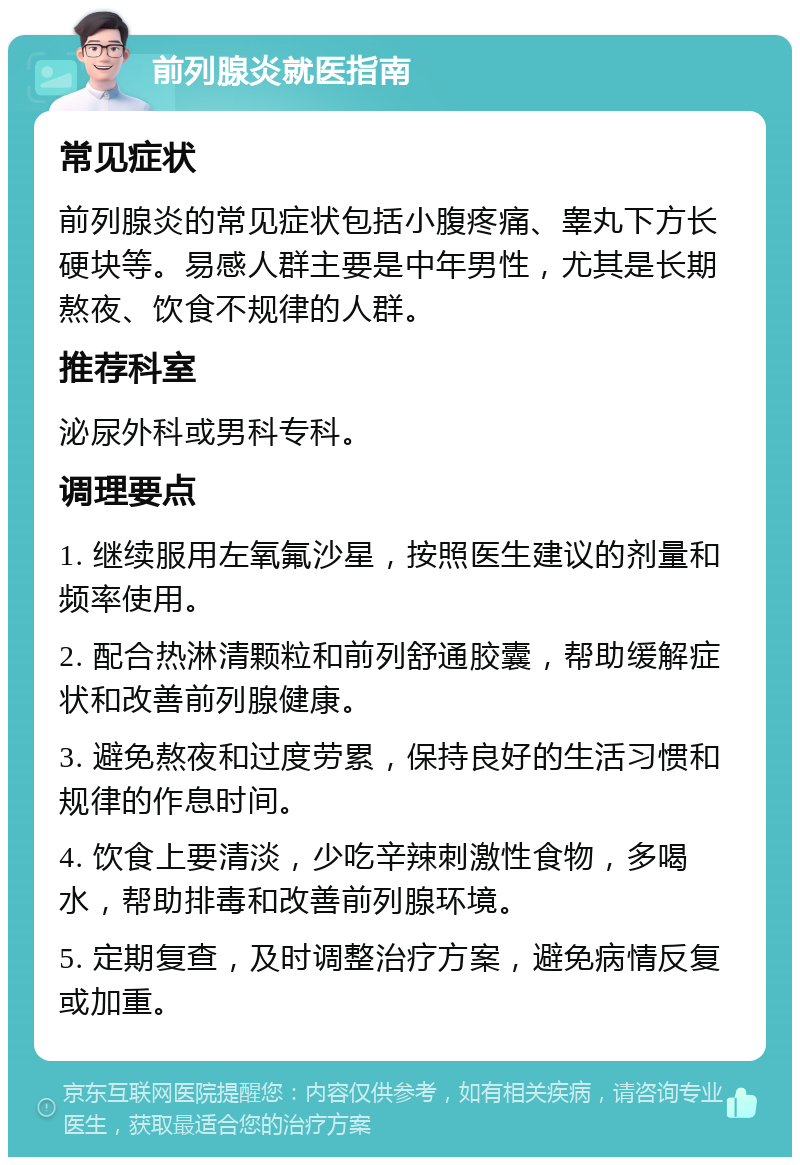 前列腺炎就医指南 常见症状 前列腺炎的常见症状包括小腹疼痛、睾丸下方长硬块等。易感人群主要是中年男性，尤其是长期熬夜、饮食不规律的人群。 推荐科室 泌尿外科或男科专科。 调理要点 1. 继续服用左氧氟沙星，按照医生建议的剂量和频率使用。 2. 配合热淋清颗粒和前列舒通胶囊，帮助缓解症状和改善前列腺健康。 3. 避免熬夜和过度劳累，保持良好的生活习惯和规律的作息时间。 4. 饮食上要清淡，少吃辛辣刺激性食物，多喝水，帮助排毒和改善前列腺环境。 5. 定期复查，及时调整治疗方案，避免病情反复或加重。