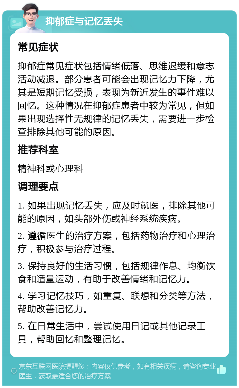 抑郁症与记忆丢失 常见症状 抑郁症常见症状包括情绪低落、思维迟缓和意志活动减退。部分患者可能会出现记忆力下降，尤其是短期记忆受损，表现为新近发生的事件难以回忆。这种情况在抑郁症患者中较为常见，但如果出现选择性无规律的记忆丢失，需要进一步检查排除其他可能的原因。 推荐科室 精神科或心理科 调理要点 1. 如果出现记忆丢失，应及时就医，排除其他可能的原因，如头部外伤或神经系统疾病。 2. 遵循医生的治疗方案，包括药物治疗和心理治疗，积极参与治疗过程。 3. 保持良好的生活习惯，包括规律作息、均衡饮食和适量运动，有助于改善情绪和记忆力。 4. 学习记忆技巧，如重复、联想和分类等方法，帮助改善记忆力。 5. 在日常生活中，尝试使用日记或其他记录工具，帮助回忆和整理记忆。