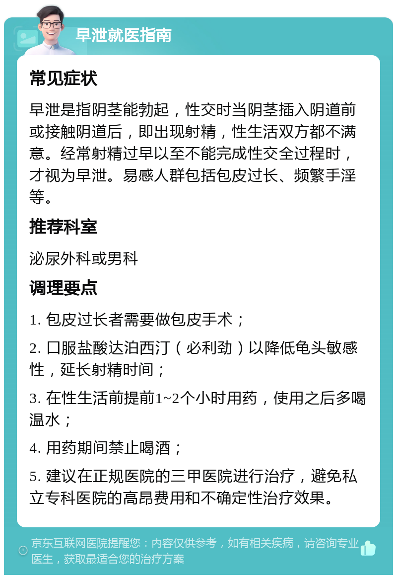 早泄就医指南 常见症状 早泄是指阴茎能勃起，性交时当阴茎插入阴道前或接触阴道后，即出现射精，性生活双方都不满意。经常射精过早以至不能完成性交全过程时，才视为早泄。易感人群包括包皮过长、频繁手淫等。 推荐科室 泌尿外科或男科 调理要点 1. 包皮过长者需要做包皮手术； 2. 口服盐酸达泊西汀（必利劲）以降低龟头敏感性，延长射精时间； 3. 在性生活前提前1~2个小时用药，使用之后多喝温水； 4. 用药期间禁止喝酒； 5. 建议在正规医院的三甲医院进行治疗，避免私立专科医院的高昂费用和不确定性治疗效果。