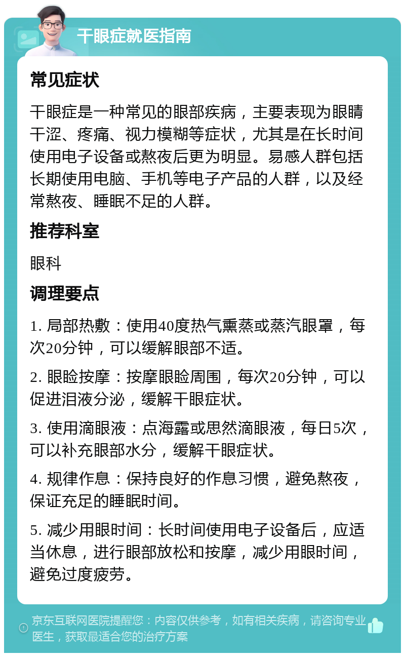 干眼症就医指南 常见症状 干眼症是一种常见的眼部疾病，主要表现为眼睛干涩、疼痛、视力模糊等症状，尤其是在长时间使用电子设备或熬夜后更为明显。易感人群包括长期使用电脑、手机等电子产品的人群，以及经常熬夜、睡眠不足的人群。 推荐科室 眼科 调理要点 1. 局部热敷：使用40度热气熏蒸或蒸汽眼罩，每次20分钟，可以缓解眼部不适。 2. 眼睑按摩：按摩眼睑周围，每次20分钟，可以促进泪液分泌，缓解干眼症状。 3. 使用滴眼液：点海露或思然滴眼液，每日5次，可以补充眼部水分，缓解干眼症状。 4. 规律作息：保持良好的作息习惯，避免熬夜，保证充足的睡眠时间。 5. 减少用眼时间：长时间使用电子设备后，应适当休息，进行眼部放松和按摩，减少用眼时间，避免过度疲劳。