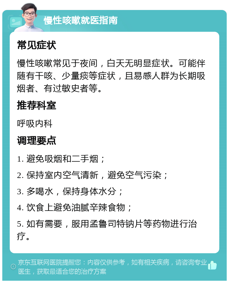 慢性咳嗽就医指南 常见症状 慢性咳嗽常见于夜间，白天无明显症状。可能伴随有干咳、少量痰等症状，且易感人群为长期吸烟者、有过敏史者等。 推荐科室 呼吸内科 调理要点 1. 避免吸烟和二手烟； 2. 保持室内空气清新，避免空气污染； 3. 多喝水，保持身体水分； 4. 饮食上避免油腻辛辣食物； 5. 如有需要，服用孟鲁司特钠片等药物进行治疗。