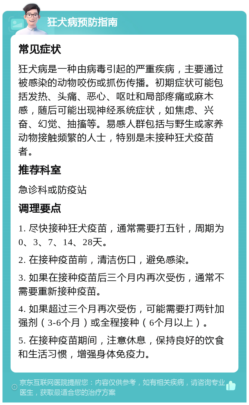 狂犬病预防指南 常见症状 狂犬病是一种由病毒引起的严重疾病，主要通过被感染的动物咬伤或抓伤传播。初期症状可能包括发热、头痛、恶心、呕吐和局部疼痛或麻木感，随后可能出现神经系统症状，如焦虑、兴奋、幻觉、抽搐等。易感人群包括与野生或家养动物接触频繁的人士，特别是未接种狂犬疫苗者。 推荐科室 急诊科或防疫站 调理要点 1. 尽快接种狂犬疫苗，通常需要打五针，周期为0、3、7、14、28天。 2. 在接种疫苗前，清洁伤口，避免感染。 3. 如果在接种疫苗后三个月内再次受伤，通常不需要重新接种疫苗。 4. 如果超过三个月再次受伤，可能需要打两针加强剂（3-6个月）或全程接种（6个月以上）。 5. 在接种疫苗期间，注意休息，保持良好的饮食和生活习惯，增强身体免疫力。