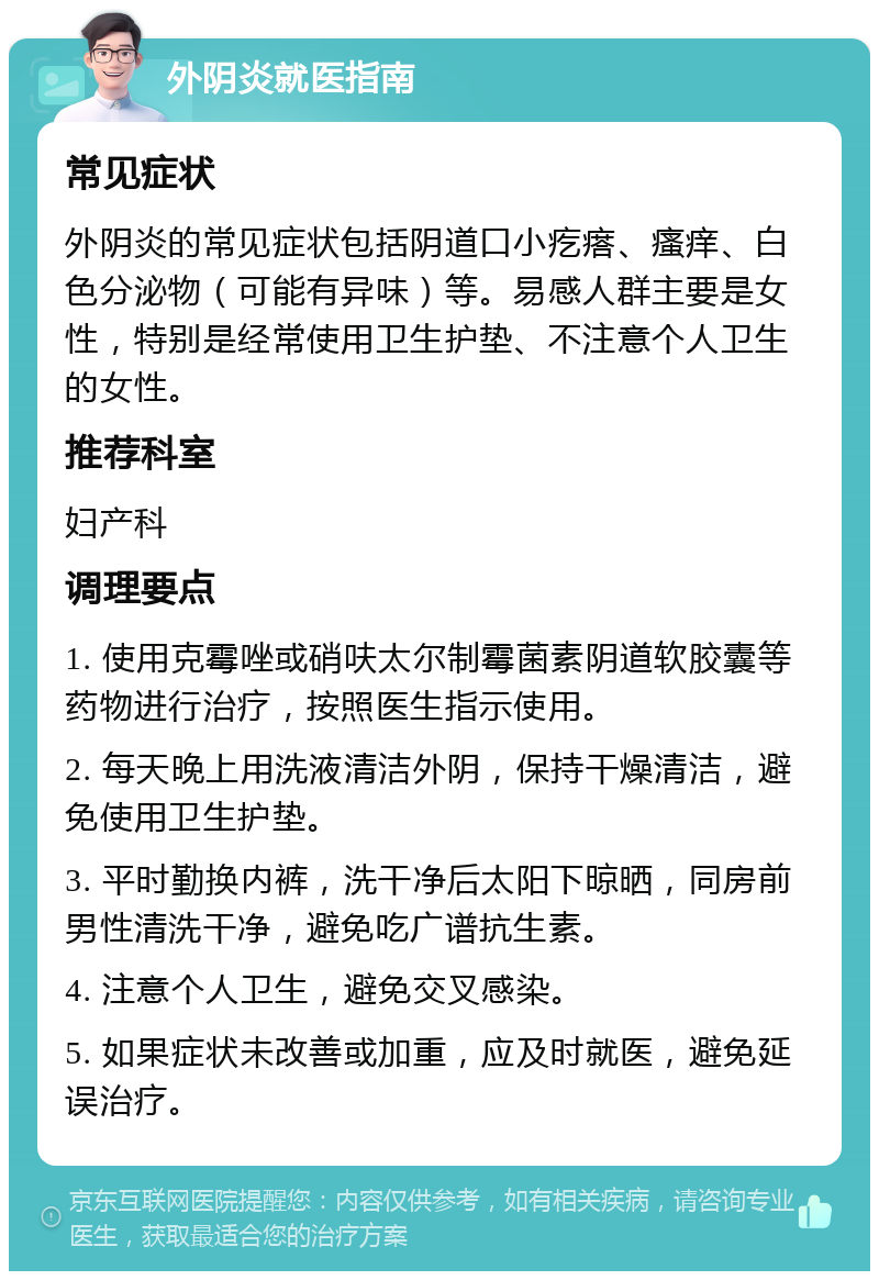 外阴炎就医指南 常见症状 外阴炎的常见症状包括阴道口小疙瘩、瘙痒、白色分泌物（可能有异味）等。易感人群主要是女性，特别是经常使用卫生护垫、不注意个人卫生的女性。 推荐科室 妇产科 调理要点 1. 使用克霉唑或硝呋太尔制霉菌素阴道软胶囊等药物进行治疗，按照医生指示使用。 2. 每天晚上用洗液清洁外阴，保持干燥清洁，避免使用卫生护垫。 3. 平时勤换内裤，洗干净后太阳下晾晒，同房前男性清洗干净，避免吃广谱抗生素。 4. 注意个人卫生，避免交叉感染。 5. 如果症状未改善或加重，应及时就医，避免延误治疗。