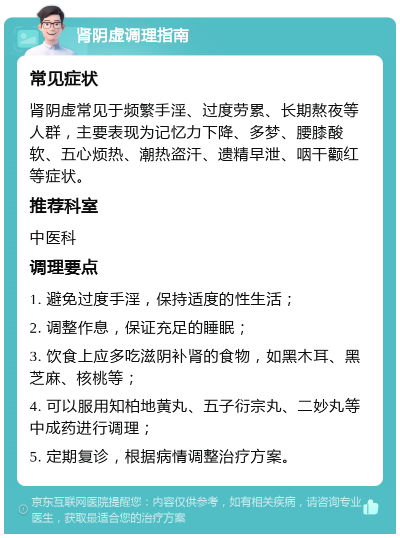 肾阴虚调理指南 常见症状 肾阴虚常见于频繁手淫、过度劳累、长期熬夜等人群，主要表现为记忆力下降、多梦、腰膝酸软、五心烦热、潮热盗汗、遗精早泄、咽干颧红等症状。 推荐科室 中医科 调理要点 1. 避免过度手淫，保持适度的性生活； 2. 调整作息，保证充足的睡眠； 3. 饮食上应多吃滋阴补肾的食物，如黑木耳、黑芝麻、核桃等； 4. 可以服用知柏地黄丸、五子衍宗丸、二妙丸等中成药进行调理； 5. 定期复诊，根据病情调整治疗方案。