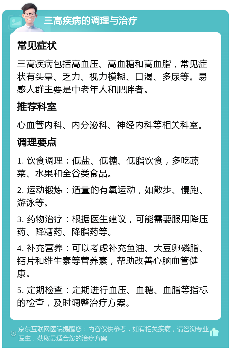 三高疾病的调理与治疗 常见症状 三高疾病包括高血压、高血糖和高血脂，常见症状有头晕、乏力、视力模糊、口渴、多尿等。易感人群主要是中老年人和肥胖者。 推荐科室 心血管内科、内分泌科、神经内科等相关科室。 调理要点 1. 饮食调理：低盐、低糖、低脂饮食，多吃蔬菜、水果和全谷类食品。 2. 运动锻炼：适量的有氧运动，如散步、慢跑、游泳等。 3. 药物治疗：根据医生建议，可能需要服用降压药、降糖药、降脂药等。 4. 补充营养：可以考虑补充鱼油、大豆卵磷脂、钙片和维生素等营养素，帮助改善心脑血管健康。 5. 定期检查：定期进行血压、血糖、血脂等指标的检查，及时调整治疗方案。