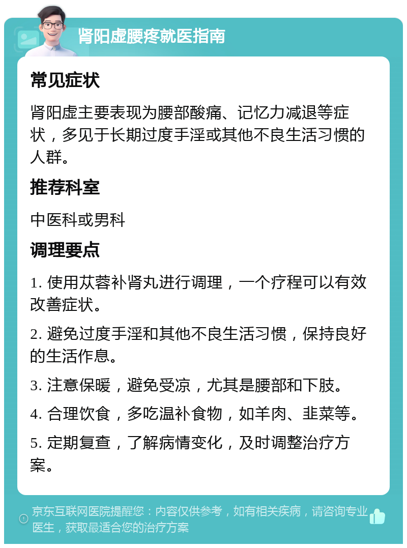 肾阳虚腰疼就医指南 常见症状 肾阳虚主要表现为腰部酸痛、记忆力减退等症状，多见于长期过度手淫或其他不良生活习惯的人群。 推荐科室 中医科或男科 调理要点 1. 使用苁蓉补肾丸进行调理，一个疗程可以有效改善症状。 2. 避免过度手淫和其他不良生活习惯，保持良好的生活作息。 3. 注意保暖，避免受凉，尤其是腰部和下肢。 4. 合理饮食，多吃温补食物，如羊肉、韭菜等。 5. 定期复查，了解病情变化，及时调整治疗方案。