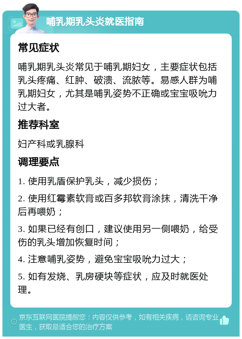 哺乳期乳头炎就医指南 常见症状 哺乳期乳头炎常见于哺乳期妇女，主要症状包括乳头疼痛、红肿、破溃、流脓等。易感人群为哺乳期妇女，尤其是哺乳姿势不正确或宝宝吸吮力过大者。 推荐科室 妇产科或乳腺科 调理要点 1. 使用乳盾保护乳头，减少损伤； 2. 使用红霉素软膏或百多邦软膏涂抹，清洗干净后再喂奶； 3. 如果已经有创口，建议使用另一侧喂奶，给受伤的乳头增加恢复时间； 4. 注意哺乳姿势，避免宝宝吸吮力过大； 5. 如有发烧、乳房硬块等症状，应及时就医处理。