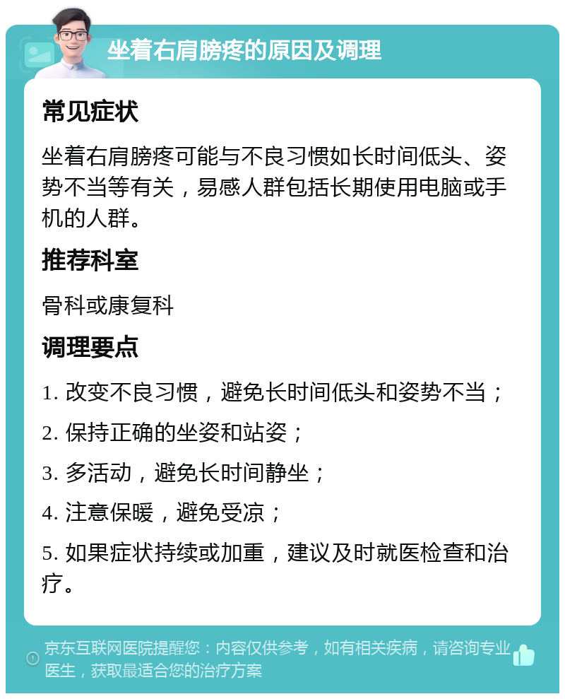 坐着右肩膀疼的原因及调理 常见症状 坐着右肩膀疼可能与不良习惯如长时间低头、姿势不当等有关，易感人群包括长期使用电脑或手机的人群。 推荐科室 骨科或康复科 调理要点 1. 改变不良习惯，避免长时间低头和姿势不当； 2. 保持正确的坐姿和站姿； 3. 多活动，避免长时间静坐； 4. 注意保暖，避免受凉； 5. 如果症状持续或加重，建议及时就医检查和治疗。