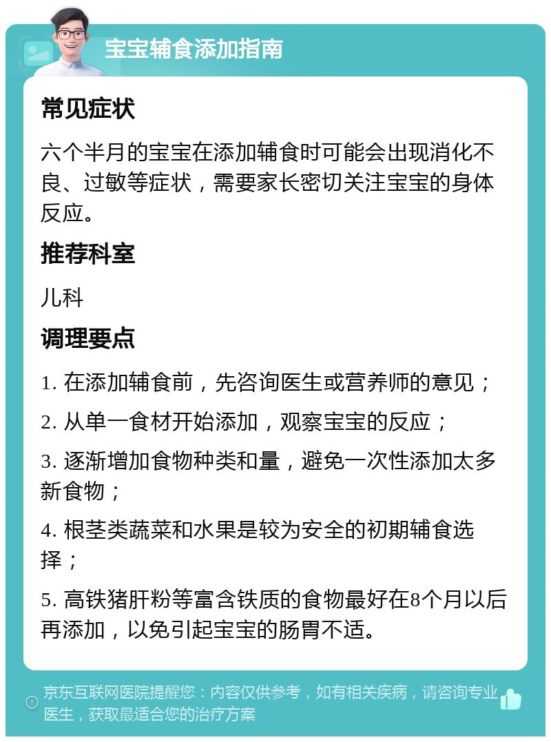 宝宝辅食添加指南 常见症状 六个半月的宝宝在添加辅食时可能会出现消化不良、过敏等症状，需要家长密切关注宝宝的身体反应。 推荐科室 儿科 调理要点 1. 在添加辅食前，先咨询医生或营养师的意见； 2. 从单一食材开始添加，观察宝宝的反应； 3. 逐渐增加食物种类和量，避免一次性添加太多新食物； 4. 根茎类蔬菜和水果是较为安全的初期辅食选择； 5. 高铁猪肝粉等富含铁质的食物最好在8个月以后再添加，以免引起宝宝的肠胃不适。