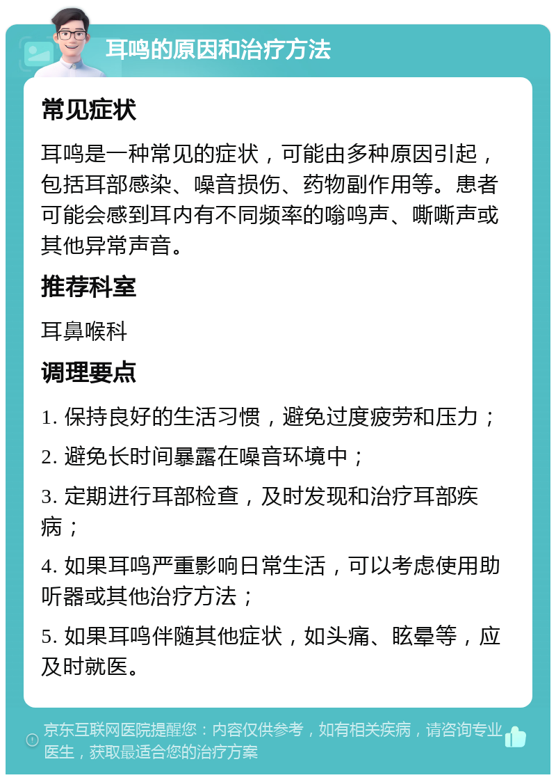 耳鸣的原因和治疗方法 常见症状 耳鸣是一种常见的症状，可能由多种原因引起，包括耳部感染、噪音损伤、药物副作用等。患者可能会感到耳内有不同频率的嗡鸣声、嘶嘶声或其他异常声音。 推荐科室 耳鼻喉科 调理要点 1. 保持良好的生活习惯，避免过度疲劳和压力； 2. 避免长时间暴露在噪音环境中； 3. 定期进行耳部检查，及时发现和治疗耳部疾病； 4. 如果耳鸣严重影响日常生活，可以考虑使用助听器或其他治疗方法； 5. 如果耳鸣伴随其他症状，如头痛、眩晕等，应及时就医。