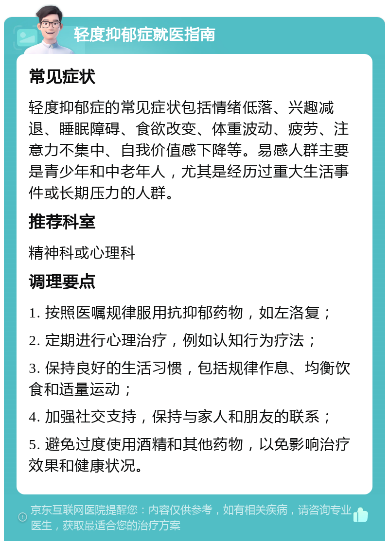 轻度抑郁症就医指南 常见症状 轻度抑郁症的常见症状包括情绪低落、兴趣减退、睡眠障碍、食欲改变、体重波动、疲劳、注意力不集中、自我价值感下降等。易感人群主要是青少年和中老年人，尤其是经历过重大生活事件或长期压力的人群。 推荐科室 精神科或心理科 调理要点 1. 按照医嘱规律服用抗抑郁药物，如左洛复； 2. 定期进行心理治疗，例如认知行为疗法； 3. 保持良好的生活习惯，包括规律作息、均衡饮食和适量运动； 4. 加强社交支持，保持与家人和朋友的联系； 5. 避免过度使用酒精和其他药物，以免影响治疗效果和健康状况。