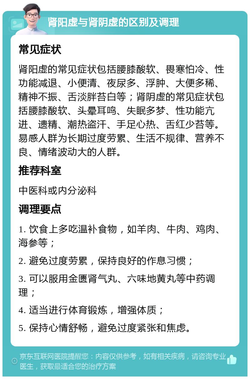 肾阳虚与肾阴虚的区别及调理 常见症状 肾阳虚的常见症状包括腰膝酸软、畏寒怕冷、性功能减退、小便清、夜尿多、浮肿、大便多稀、精神不振、舌淡胖苔白等；肾阴虚的常见症状包括腰膝酸软、头晕耳鸣、失眠多梦、性功能亢进、遗精、潮热盗汗、手足心热、舌红少苔等。易感人群为长期过度劳累、生活不规律、营养不良、情绪波动大的人群。 推荐科室 中医科或内分泌科 调理要点 1. 饮食上多吃温补食物，如羊肉、牛肉、鸡肉、海参等； 2. 避免过度劳累，保持良好的作息习惯； 3. 可以服用金匮肾气丸、六味地黄丸等中药调理； 4. 适当进行体育锻炼，增强体质； 5. 保持心情舒畅，避免过度紧张和焦虑。