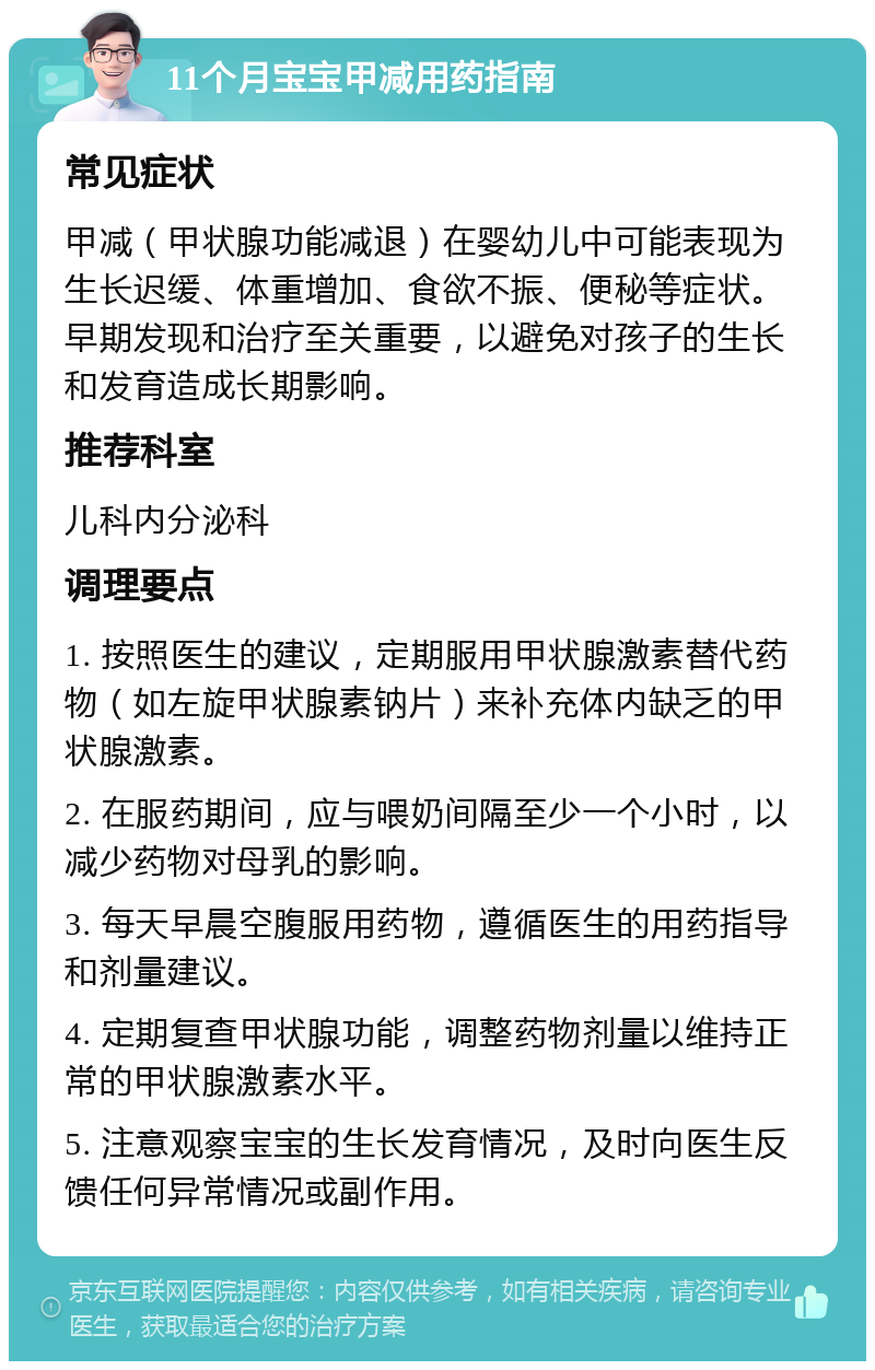 11个月宝宝甲减用药指南 常见症状 甲减（甲状腺功能减退）在婴幼儿中可能表现为生长迟缓、体重增加、食欲不振、便秘等症状。早期发现和治疗至关重要，以避免对孩子的生长和发育造成长期影响。 推荐科室 儿科内分泌科 调理要点 1. 按照医生的建议，定期服用甲状腺激素替代药物（如左旋甲状腺素钠片）来补充体内缺乏的甲状腺激素。 2. 在服药期间，应与喂奶间隔至少一个小时，以减少药物对母乳的影响。 3. 每天早晨空腹服用药物，遵循医生的用药指导和剂量建议。 4. 定期复查甲状腺功能，调整药物剂量以维持正常的甲状腺激素水平。 5. 注意观察宝宝的生长发育情况，及时向医生反馈任何异常情况或副作用。