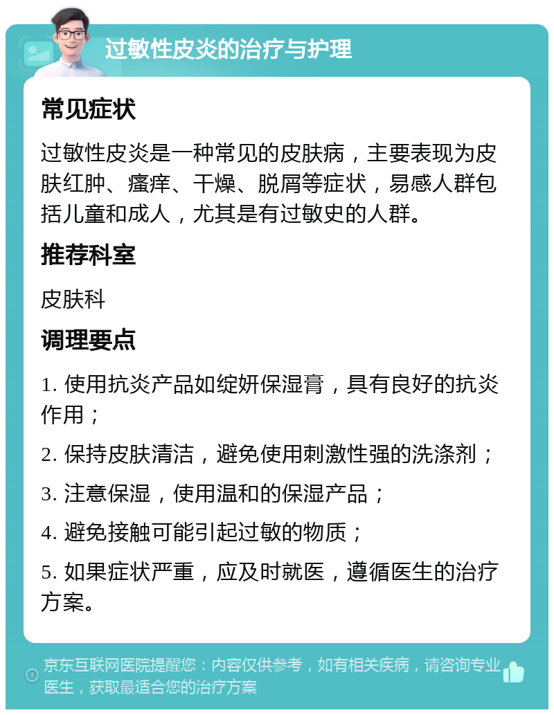 过敏性皮炎的治疗与护理 常见症状 过敏性皮炎是一种常见的皮肤病，主要表现为皮肤红肿、瘙痒、干燥、脱屑等症状，易感人群包括儿童和成人，尤其是有过敏史的人群。 推荐科室 皮肤科 调理要点 1. 使用抗炎产品如绽妍保湿膏，具有良好的抗炎作用； 2. 保持皮肤清洁，避免使用刺激性强的洗涤剂； 3. 注意保湿，使用温和的保湿产品； 4. 避免接触可能引起过敏的物质； 5. 如果症状严重，应及时就医，遵循医生的治疗方案。