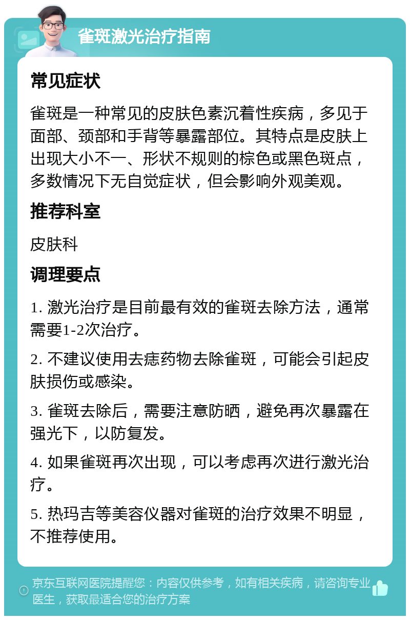 雀斑激光治疗指南 常见症状 雀斑是一种常见的皮肤色素沉着性疾病，多见于面部、颈部和手背等暴露部位。其特点是皮肤上出现大小不一、形状不规则的棕色或黑色斑点，多数情况下无自觉症状，但会影响外观美观。 推荐科室 皮肤科 调理要点 1. 激光治疗是目前最有效的雀斑去除方法，通常需要1-2次治疗。 2. 不建议使用去痣药物去除雀斑，可能会引起皮肤损伤或感染。 3. 雀斑去除后，需要注意防晒，避免再次暴露在强光下，以防复发。 4. 如果雀斑再次出现，可以考虑再次进行激光治疗。 5. 热玛吉等美容仪器对雀斑的治疗效果不明显，不推荐使用。