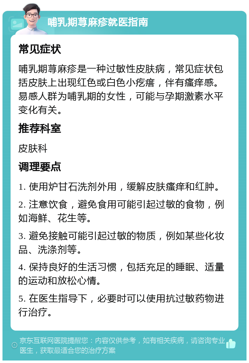 哺乳期荨麻疹就医指南 常见症状 哺乳期荨麻疹是一种过敏性皮肤病，常见症状包括皮肤上出现红色或白色小疙瘩，伴有瘙痒感。易感人群为哺乳期的女性，可能与孕期激素水平变化有关。 推荐科室 皮肤科 调理要点 1. 使用炉甘石洗剂外用，缓解皮肤瘙痒和红肿。 2. 注意饮食，避免食用可能引起过敏的食物，例如海鲜、花生等。 3. 避免接触可能引起过敏的物质，例如某些化妆品、洗涤剂等。 4. 保持良好的生活习惯，包括充足的睡眠、适量的运动和放松心情。 5. 在医生指导下，必要时可以使用抗过敏药物进行治疗。