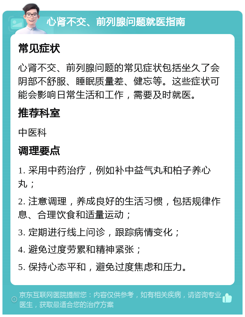 心肾不交、前列腺问题就医指南 常见症状 心肾不交、前列腺问题的常见症状包括坐久了会阴部不舒服、睡眠质量差、健忘等。这些症状可能会影响日常生活和工作，需要及时就医。 推荐科室 中医科 调理要点 1. 采用中药治疗，例如补中益气丸和柏子养心丸； 2. 注意调理，养成良好的生活习惯，包括规律作息、合理饮食和适量运动； 3. 定期进行线上问诊，跟踪病情变化； 4. 避免过度劳累和精神紧张； 5. 保持心态平和，避免过度焦虑和压力。