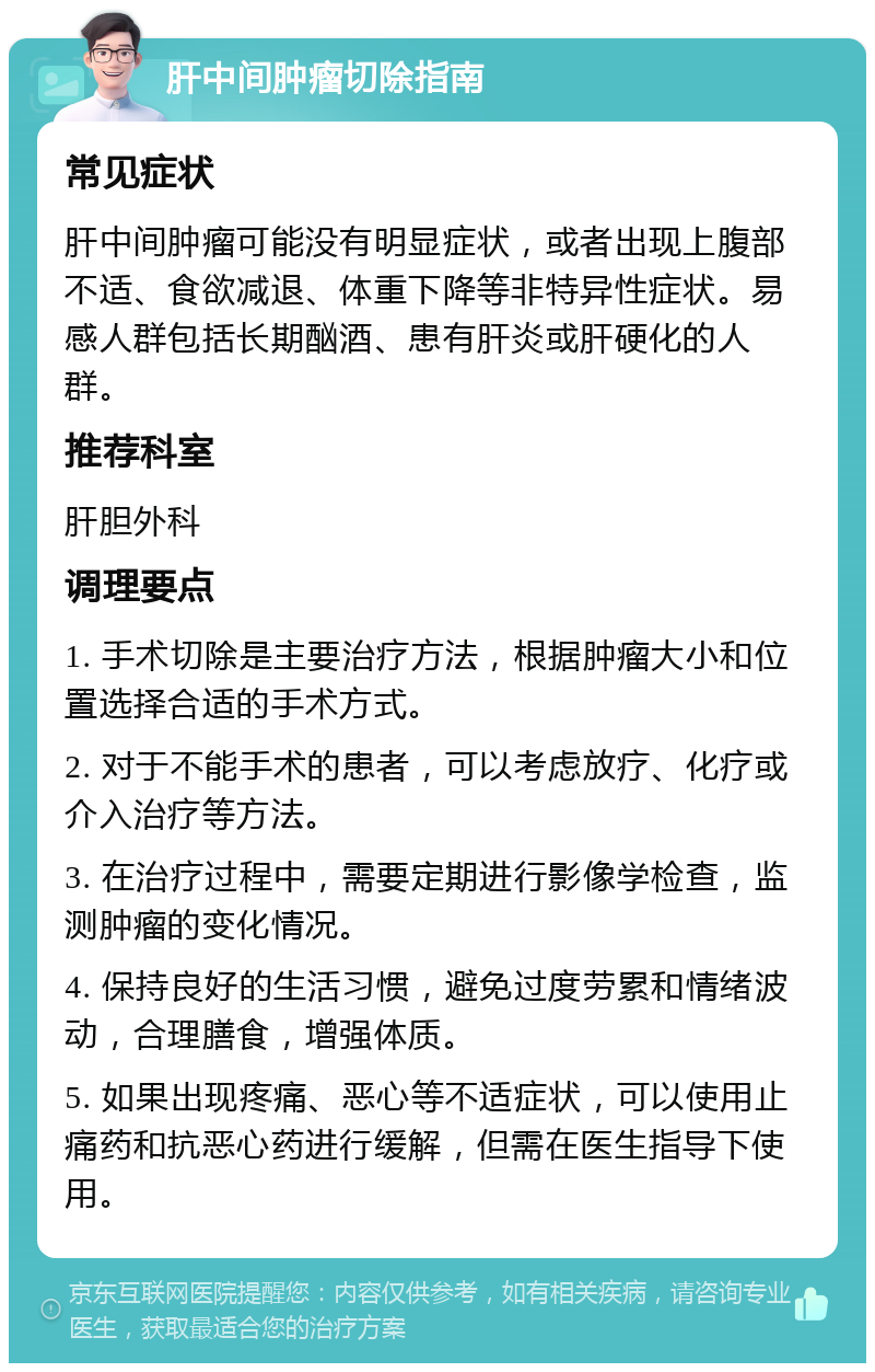 肝中间肿瘤切除指南 常见症状 肝中间肿瘤可能没有明显症状，或者出现上腹部不适、食欲减退、体重下降等非特异性症状。易感人群包括长期酗酒、患有肝炎或肝硬化的人群。 推荐科室 肝胆外科 调理要点 1. 手术切除是主要治疗方法，根据肿瘤大小和位置选择合适的手术方式。 2. 对于不能手术的患者，可以考虑放疗、化疗或介入治疗等方法。 3. 在治疗过程中，需要定期进行影像学检查，监测肿瘤的变化情况。 4. 保持良好的生活习惯，避免过度劳累和情绪波动，合理膳食，增强体质。 5. 如果出现疼痛、恶心等不适症状，可以使用止痛药和抗恶心药进行缓解，但需在医生指导下使用。