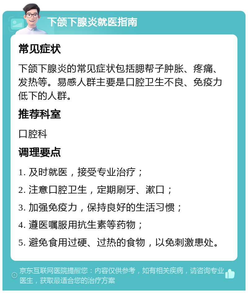 下颌下腺炎就医指南 常见症状 下颌下腺炎的常见症状包括腮帮子肿胀、疼痛、发热等。易感人群主要是口腔卫生不良、免疫力低下的人群。 推荐科室 口腔科 调理要点 1. 及时就医，接受专业治疗； 2. 注意口腔卫生，定期刷牙、漱口； 3. 加强免疫力，保持良好的生活习惯； 4. 遵医嘱服用抗生素等药物； 5. 避免食用过硬、过热的食物，以免刺激患处。