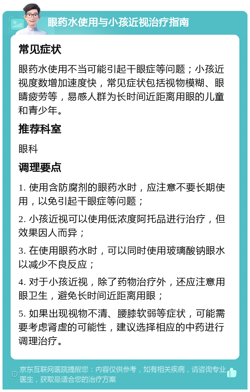 眼药水使用与小孩近视治疗指南 常见症状 眼药水使用不当可能引起干眼症等问题；小孩近视度数增加速度快，常见症状包括视物模糊、眼睛疲劳等，易感人群为长时间近距离用眼的儿童和青少年。 推荐科室 眼科 调理要点 1. 使用含防腐剂的眼药水时，应注意不要长期使用，以免引起干眼症等问题； 2. 小孩近视可以使用低浓度阿托品进行治疗，但效果因人而异； 3. 在使用眼药水时，可以同时使用玻璃酸钠眼水以减少不良反应； 4. 对于小孩近视，除了药物治疗外，还应注意用眼卫生，避免长时间近距离用眼； 5. 如果出现视物不清、腰膝软弱等症状，可能需要考虑肾虚的可能性，建议选择相应的中药进行调理治疗。