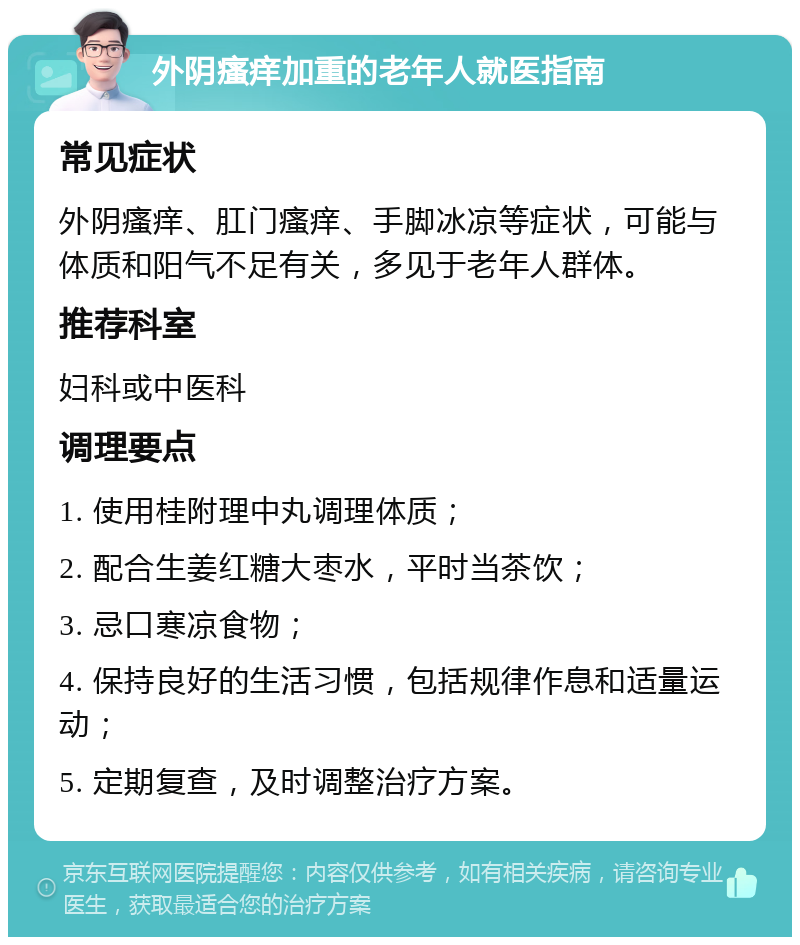 外阴瘙痒加重的老年人就医指南 常见症状 外阴瘙痒、肛门瘙痒、手脚冰凉等症状，可能与体质和阳气不足有关，多见于老年人群体。 推荐科室 妇科或中医科 调理要点 1. 使用桂附理中丸调理体质； 2. 配合生姜红糖大枣水，平时当茶饮； 3. 忌口寒凉食物； 4. 保持良好的生活习惯，包括规律作息和适量运动； 5. 定期复查，及时调整治疗方案。