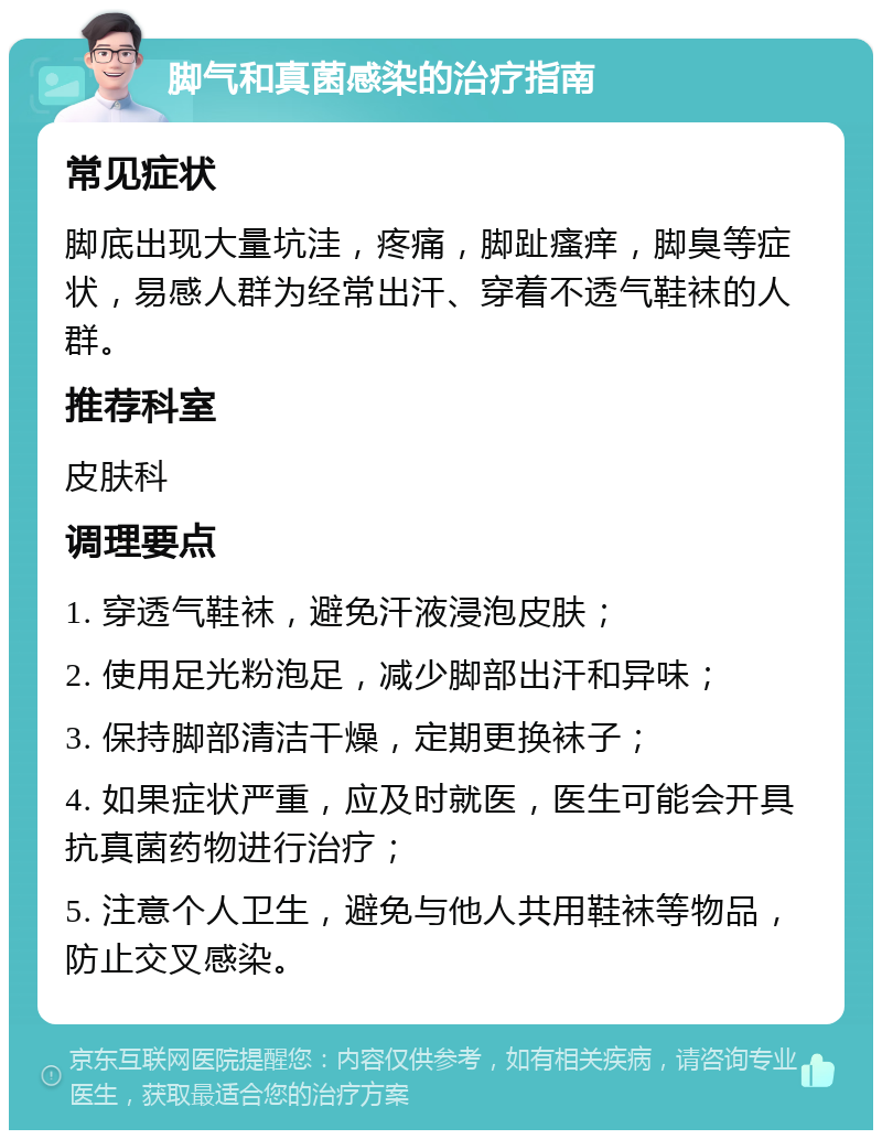 脚气和真菌感染的治疗指南 常见症状 脚底出现大量坑洼，疼痛，脚趾瘙痒，脚臭等症状，易感人群为经常出汗、穿着不透气鞋袜的人群。 推荐科室 皮肤科 调理要点 1. 穿透气鞋袜，避免汗液浸泡皮肤； 2. 使用足光粉泡足，减少脚部出汗和异味； 3. 保持脚部清洁干燥，定期更换袜子； 4. 如果症状严重，应及时就医，医生可能会开具抗真菌药物进行治疗； 5. 注意个人卫生，避免与他人共用鞋袜等物品，防止交叉感染。