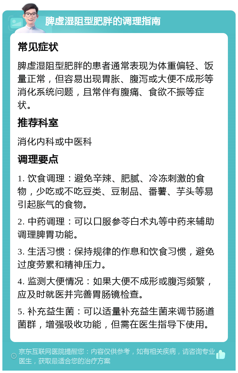 脾虚湿阻型肥胖的调理指南 常见症状 脾虚湿阻型肥胖的患者通常表现为体重偏轻、饭量正常，但容易出现胃胀、腹泻或大便不成形等消化系统问题，且常伴有腹痛、食欲不振等症状。 推荐科室 消化内科或中医科 调理要点 1. 饮食调理：避免辛辣、肥腻、冷冻刺激的食物，少吃或不吃豆类、豆制品、番薯、芋头等易引起胀气的食物。 2. 中药调理：可以口服参苓白术丸等中药来辅助调理脾胃功能。 3. 生活习惯：保持规律的作息和饮食习惯，避免过度劳累和精神压力。 4. 监测大便情况：如果大便不成形或腹泻频繁，应及时就医并完善胃肠镜检查。 5. 补充益生菌：可以适量补充益生菌来调节肠道菌群，增强吸收功能，但需在医生指导下使用。