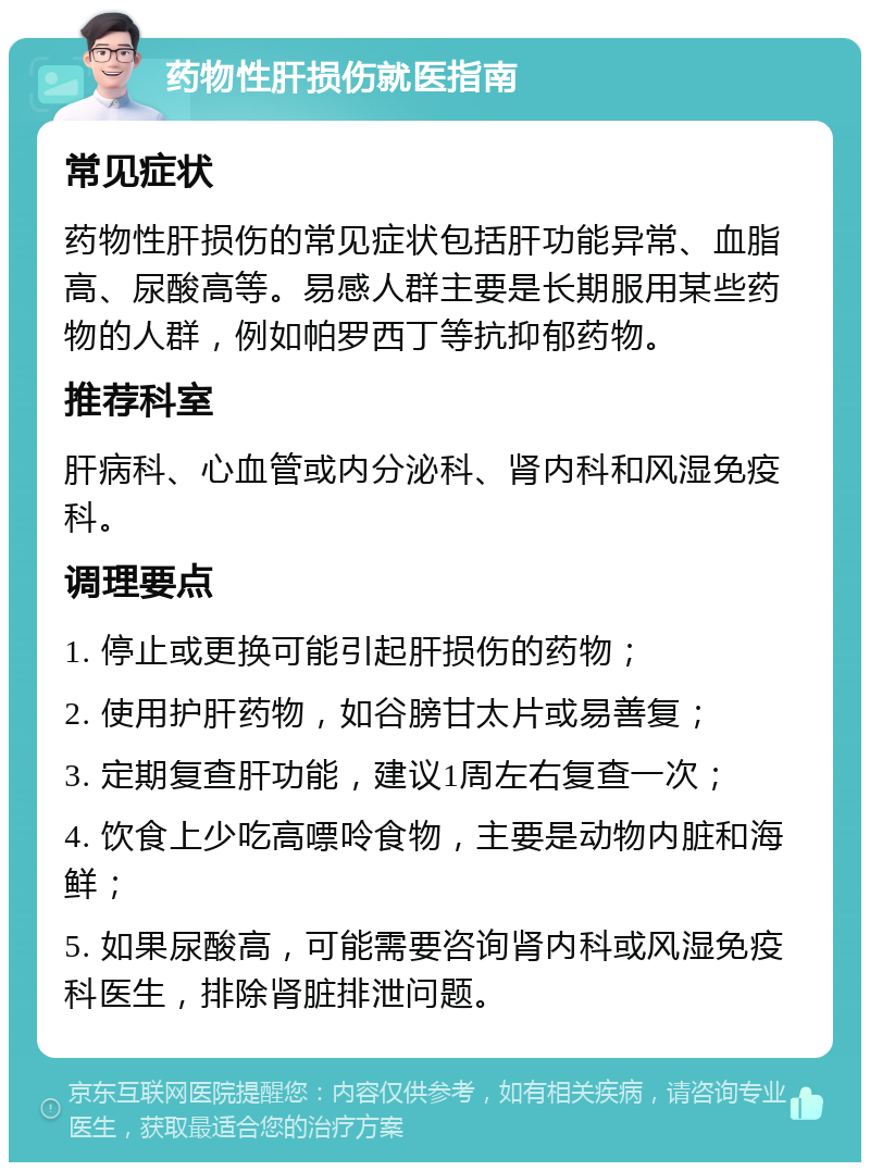 药物性肝损伤就医指南 常见症状 药物性肝损伤的常见症状包括肝功能异常、血脂高、尿酸高等。易感人群主要是长期服用某些药物的人群，例如帕罗西丁等抗抑郁药物。 推荐科室 肝病科、心血管或内分泌科、肾内科和风湿免疫科。 调理要点 1. 停止或更换可能引起肝损伤的药物； 2. 使用护肝药物，如谷膀甘太片或易善复； 3. 定期复查肝功能，建议1周左右复查一次； 4. 饮食上少吃高嘌呤食物，主要是动物内脏和海鲜； 5. 如果尿酸高，可能需要咨询肾内科或风湿免疫科医生，排除肾脏排泄问题。