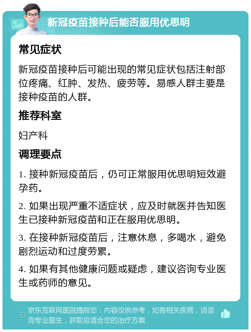 新冠疫苗接种后能否服用优思明 常见症状 新冠疫苗接种后可能出现的常见症状包括注射部位疼痛、红肿、发热、疲劳等。易感人群主要是接种疫苗的人群。 推荐科室 妇产科 调理要点 1. 接种新冠疫苗后，仍可正常服用优思明短效避孕药。 2. 如果出现严重不适症状，应及时就医并告知医生已接种新冠疫苗和正在服用优思明。 3. 在接种新冠疫苗后，注意休息，多喝水，避免剧烈运动和过度劳累。 4. 如果有其他健康问题或疑虑，建议咨询专业医生或药师的意见。