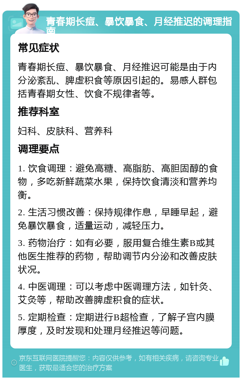 青春期长痘、暴饮暴食、月经推迟的调理指南 常见症状 青春期长痘、暴饮暴食、月经推迟可能是由于内分泌紊乱、脾虚积食等原因引起的。易感人群包括青春期女性、饮食不规律者等。 推荐科室 妇科、皮肤科、营养科 调理要点 1. 饮食调理：避免高糖、高脂肪、高胆固醇的食物，多吃新鲜蔬菜水果，保持饮食清淡和营养均衡。 2. 生活习惯改善：保持规律作息，早睡早起，避免暴饮暴食，适量运动，减轻压力。 3. 药物治疗：如有必要，服用复合维生素B或其他医生推荐的药物，帮助调节内分泌和改善皮肤状况。 4. 中医调理：可以考虑中医调理方法，如针灸、艾灸等，帮助改善脾虚积食的症状。 5. 定期检查：定期进行B超检查，了解子宫内膜厚度，及时发现和处理月经推迟等问题。