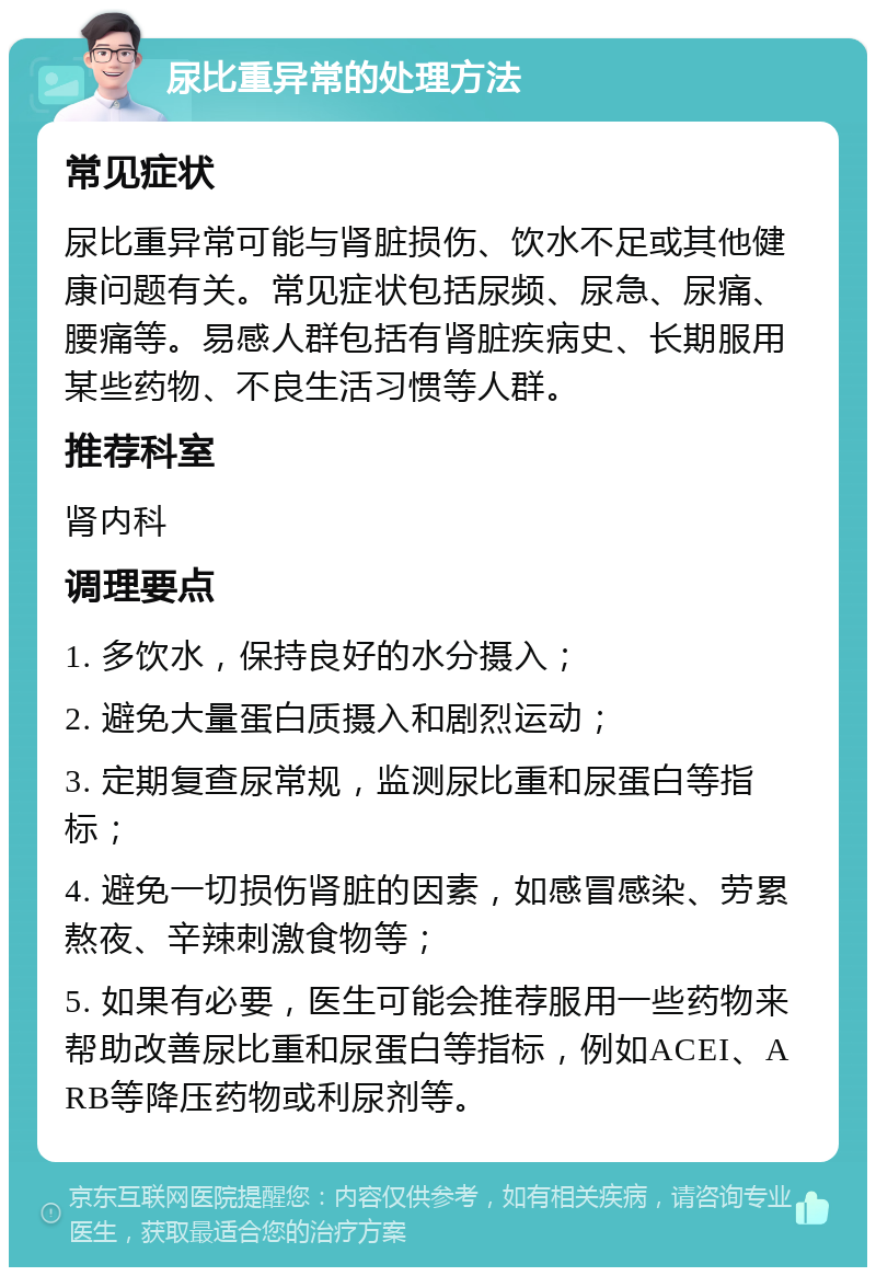 尿比重异常的处理方法 常见症状 尿比重异常可能与肾脏损伤、饮水不足或其他健康问题有关。常见症状包括尿频、尿急、尿痛、腰痛等。易感人群包括有肾脏疾病史、长期服用某些药物、不良生活习惯等人群。 推荐科室 肾内科 调理要点 1. 多饮水，保持良好的水分摄入； 2. 避免大量蛋白质摄入和剧烈运动； 3. 定期复查尿常规，监测尿比重和尿蛋白等指标； 4. 避免一切损伤肾脏的因素，如感冒感染、劳累熬夜、辛辣刺激食物等； 5. 如果有必要，医生可能会推荐服用一些药物来帮助改善尿比重和尿蛋白等指标，例如ACEI、ARB等降压药物或利尿剂等。