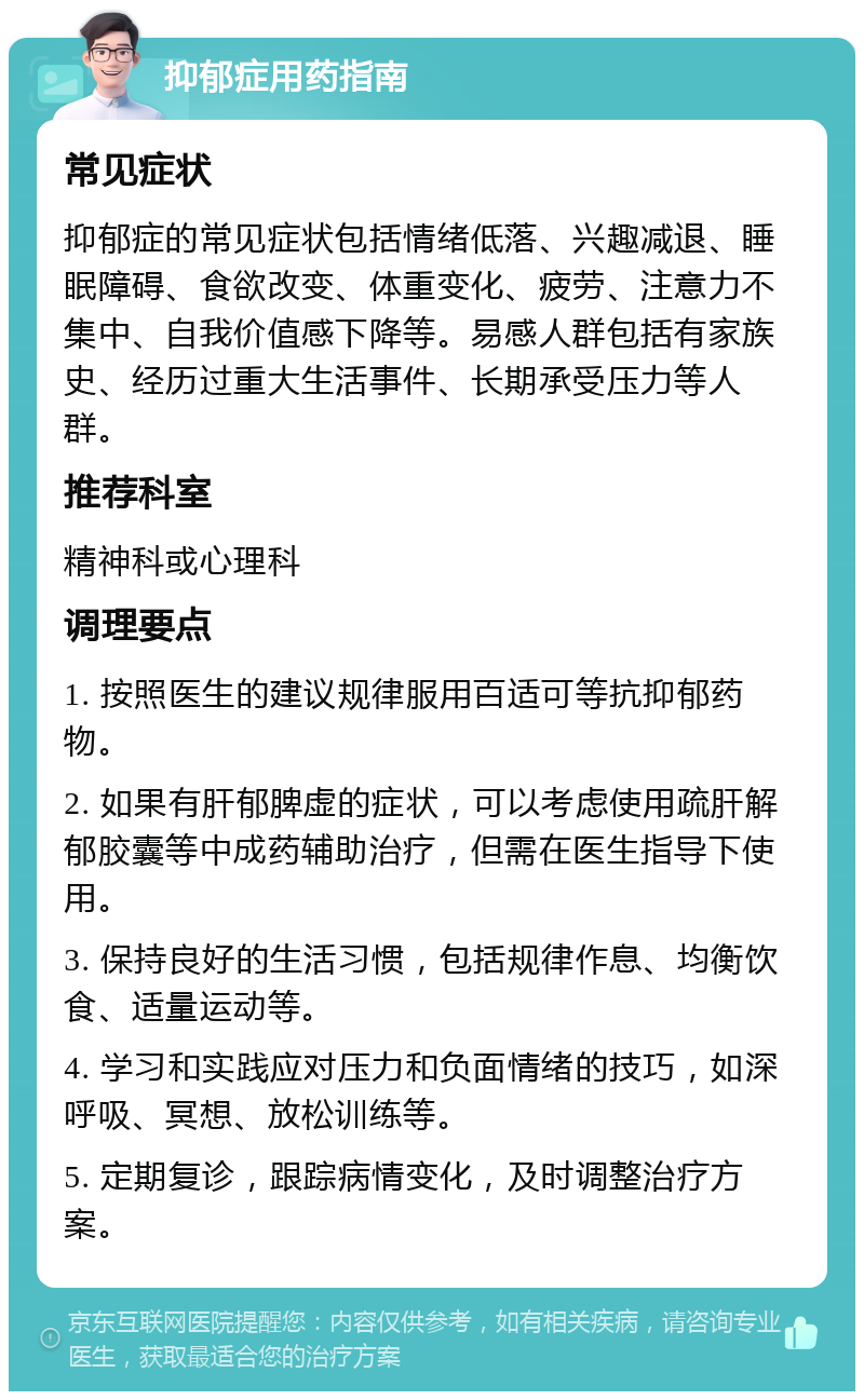 抑郁症用药指南 常见症状 抑郁症的常见症状包括情绪低落、兴趣减退、睡眠障碍、食欲改变、体重变化、疲劳、注意力不集中、自我价值感下降等。易感人群包括有家族史、经历过重大生活事件、长期承受压力等人群。 推荐科室 精神科或心理科 调理要点 1. 按照医生的建议规律服用百适可等抗抑郁药物。 2. 如果有肝郁脾虚的症状，可以考虑使用疏肝解郁胶囊等中成药辅助治疗，但需在医生指导下使用。 3. 保持良好的生活习惯，包括规律作息、均衡饮食、适量运动等。 4. 学习和实践应对压力和负面情绪的技巧，如深呼吸、冥想、放松训练等。 5. 定期复诊，跟踪病情变化，及时调整治疗方案。