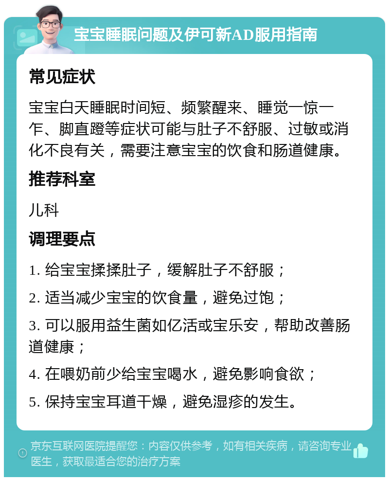 宝宝睡眠问题及伊可新AD服用指南 常见症状 宝宝白天睡眠时间短、频繁醒来、睡觉一惊一乍、脚直蹬等症状可能与肚子不舒服、过敏或消化不良有关，需要注意宝宝的饮食和肠道健康。 推荐科室 儿科 调理要点 1. 给宝宝揉揉肚子，缓解肚子不舒服； 2. 适当减少宝宝的饮食量，避免过饱； 3. 可以服用益生菌如亿活或宝乐安，帮助改善肠道健康； 4. 在喂奶前少给宝宝喝水，避免影响食欲； 5. 保持宝宝耳道干燥，避免湿疹的发生。