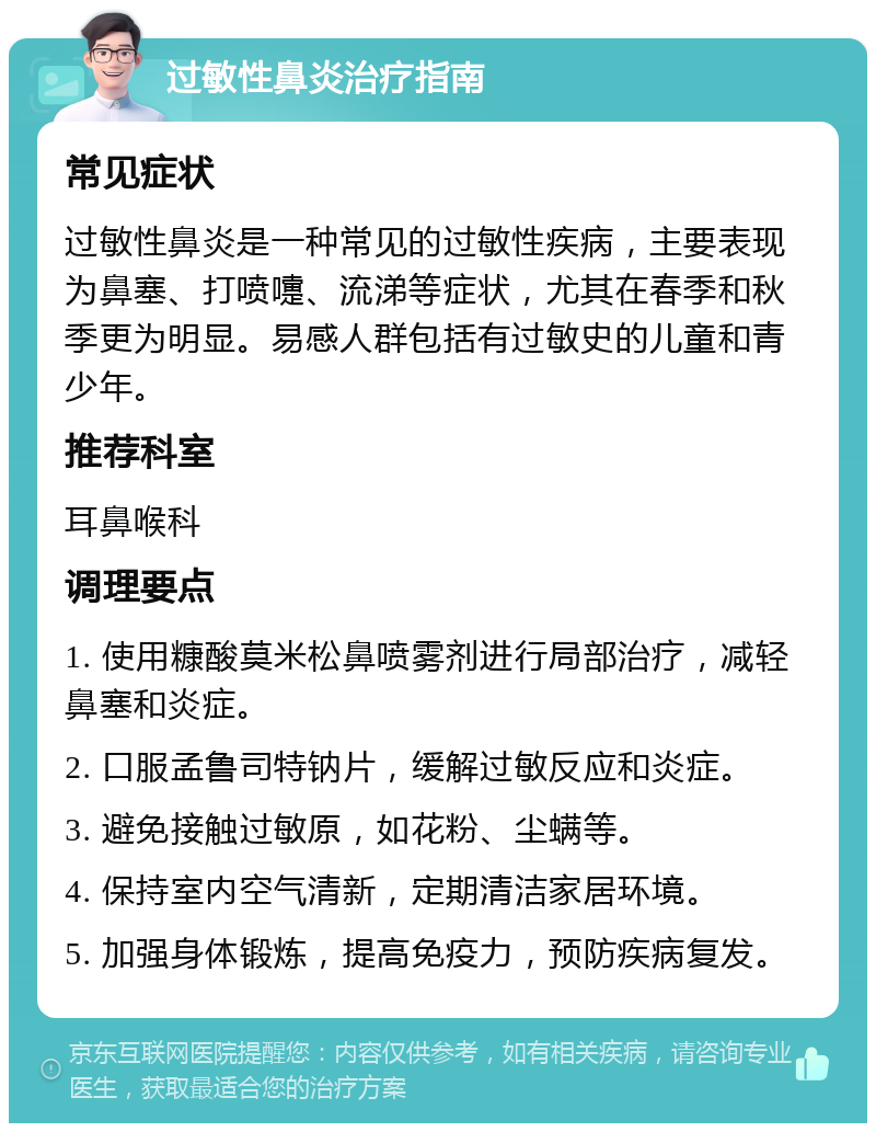 过敏性鼻炎治疗指南 常见症状 过敏性鼻炎是一种常见的过敏性疾病，主要表现为鼻塞、打喷嚏、流涕等症状，尤其在春季和秋季更为明显。易感人群包括有过敏史的儿童和青少年。 推荐科室 耳鼻喉科 调理要点 1. 使用糠酸莫米松鼻喷雾剂进行局部治疗，减轻鼻塞和炎症。 2. 口服孟鲁司特钠片，缓解过敏反应和炎症。 3. 避免接触过敏原，如花粉、尘螨等。 4. 保持室内空气清新，定期清洁家居环境。 5. 加强身体锻炼，提高免疫力，预防疾病复发。