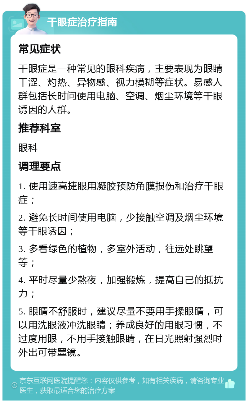 干眼症治疗指南 常见症状 干眼症是一种常见的眼科疾病，主要表现为眼睛干涩、灼热、异物感、视力模糊等症状。易感人群包括长时间使用电脑、空调、烟尘环境等干眼诱因的人群。 推荐科室 眼科 调理要点 1. 使用速高捷眼用凝胶预防角膜损伤和治疗干眼症； 2. 避免长时间使用电脑，少接触空调及烟尘环境等干眼诱因； 3. 多看绿色的植物，多室外活动，往远处眺望等； 4. 平时尽量少熬夜，加强锻炼，提高自己的抵抗力； 5. 眼睛不舒服时，建议尽量不要用手揉眼睛，可以用洗眼液冲洗眼睛；养成良好的用眼习惯，不过度用眼，不用手接触眼睛，在日光照射强烈时外出可带墨镜。