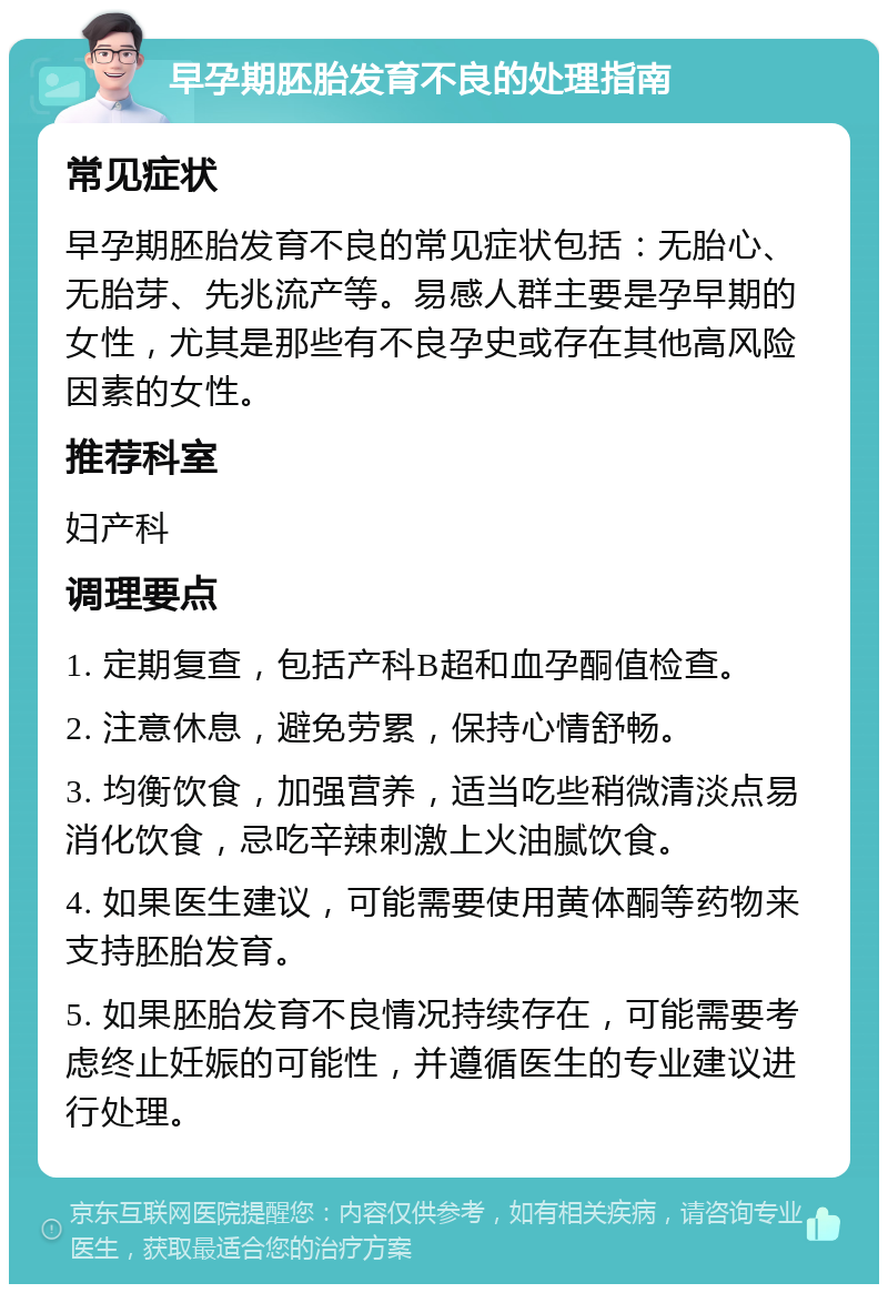 早孕期胚胎发育不良的处理指南 常见症状 早孕期胚胎发育不良的常见症状包括：无胎心、无胎芽、先兆流产等。易感人群主要是孕早期的女性，尤其是那些有不良孕史或存在其他高风险因素的女性。 推荐科室 妇产科 调理要点 1. 定期复查，包括产科B超和血孕酮值检查。 2. 注意休息，避免劳累，保持心情舒畅。 3. 均衡饮食，加强营养，适当吃些稍微清淡点易消化饮食，忌吃辛辣刺激上火油腻饮食。 4. 如果医生建议，可能需要使用黄体酮等药物来支持胚胎发育。 5. 如果胚胎发育不良情况持续存在，可能需要考虑终止妊娠的可能性，并遵循医生的专业建议进行处理。