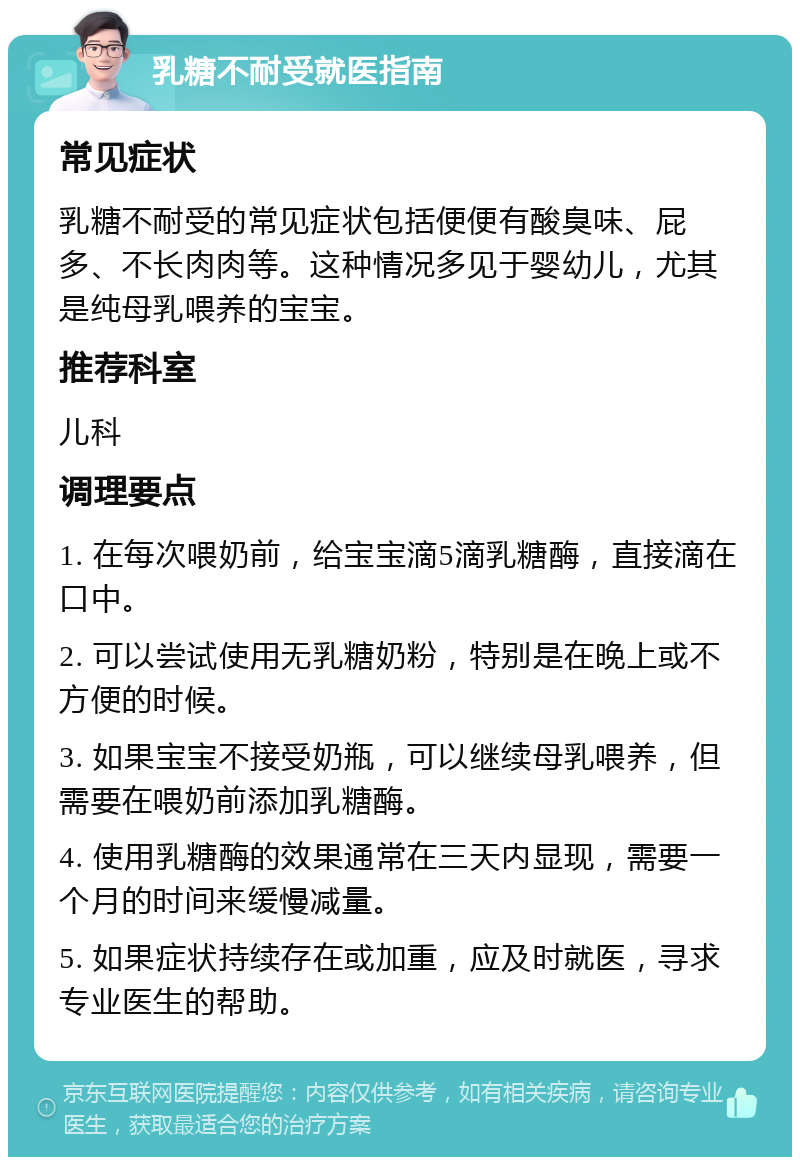 乳糖不耐受就医指南 常见症状 乳糖不耐受的常见症状包括便便有酸臭味、屁多、不长肉肉等。这种情况多见于婴幼儿，尤其是纯母乳喂养的宝宝。 推荐科室 儿科 调理要点 1. 在每次喂奶前，给宝宝滴5滴乳糖酶，直接滴在口中。 2. 可以尝试使用无乳糖奶粉，特别是在晚上或不方便的时候。 3. 如果宝宝不接受奶瓶，可以继续母乳喂养，但需要在喂奶前添加乳糖酶。 4. 使用乳糖酶的效果通常在三天内显现，需要一个月的时间来缓慢减量。 5. 如果症状持续存在或加重，应及时就医，寻求专业医生的帮助。