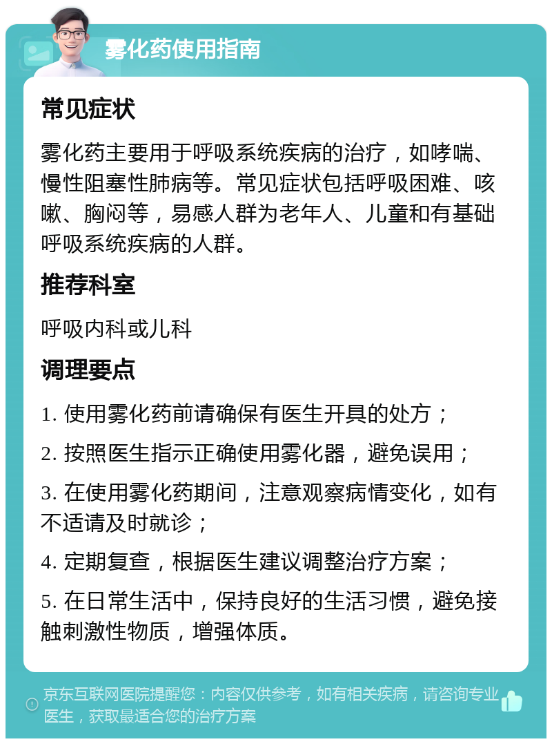 雾化药使用指南 常见症状 雾化药主要用于呼吸系统疾病的治疗，如哮喘、慢性阻塞性肺病等。常见症状包括呼吸困难、咳嗽、胸闷等，易感人群为老年人、儿童和有基础呼吸系统疾病的人群。 推荐科室 呼吸内科或儿科 调理要点 1. 使用雾化药前请确保有医生开具的处方； 2. 按照医生指示正确使用雾化器，避免误用； 3. 在使用雾化药期间，注意观察病情变化，如有不适请及时就诊； 4. 定期复查，根据医生建议调整治疗方案； 5. 在日常生活中，保持良好的生活习惯，避免接触刺激性物质，增强体质。