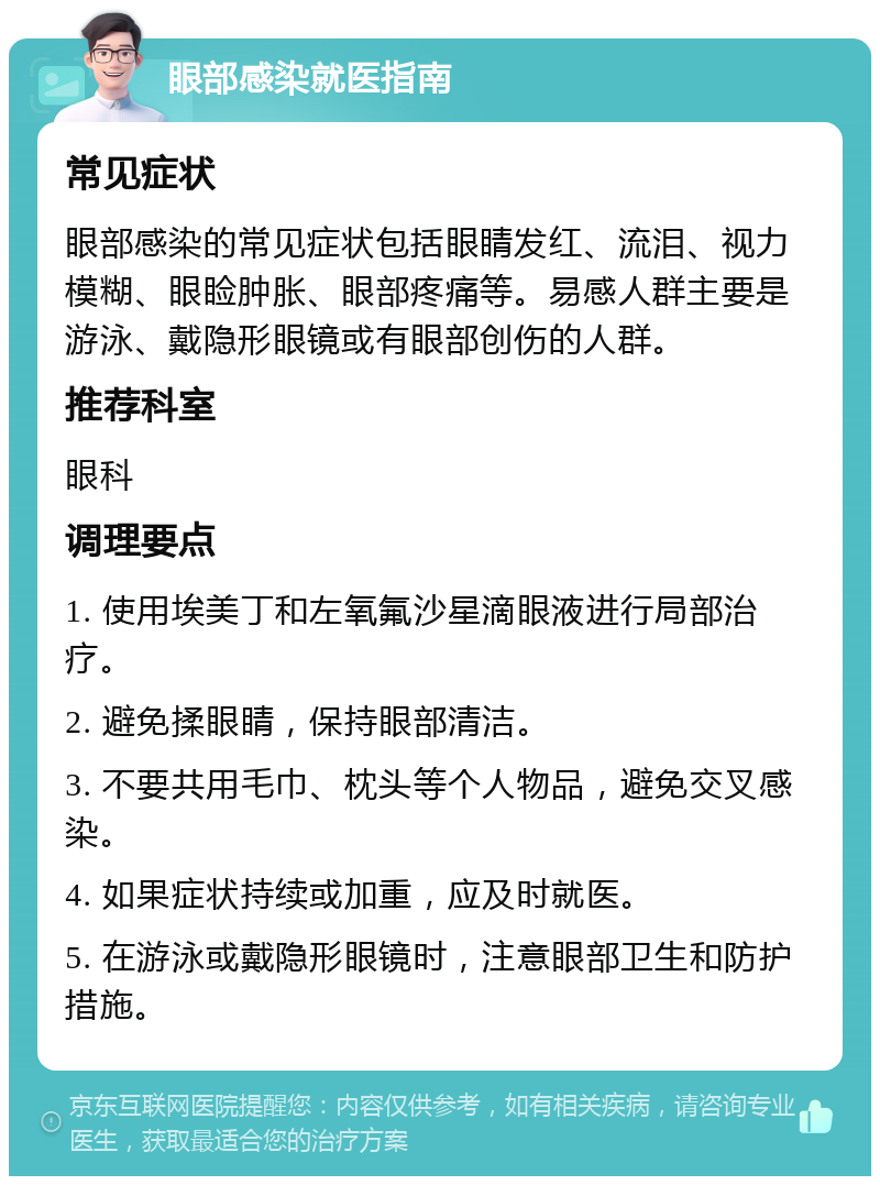 眼部感染就医指南 常见症状 眼部感染的常见症状包括眼睛发红、流泪、视力模糊、眼睑肿胀、眼部疼痛等。易感人群主要是游泳、戴隐形眼镜或有眼部创伤的人群。 推荐科室 眼科 调理要点 1. 使用埃美丁和左氧氟沙星滴眼液进行局部治疗。 2. 避免揉眼睛，保持眼部清洁。 3. 不要共用毛巾、枕头等个人物品，避免交叉感染。 4. 如果症状持续或加重，应及时就医。 5. 在游泳或戴隐形眼镜时，注意眼部卫生和防护措施。