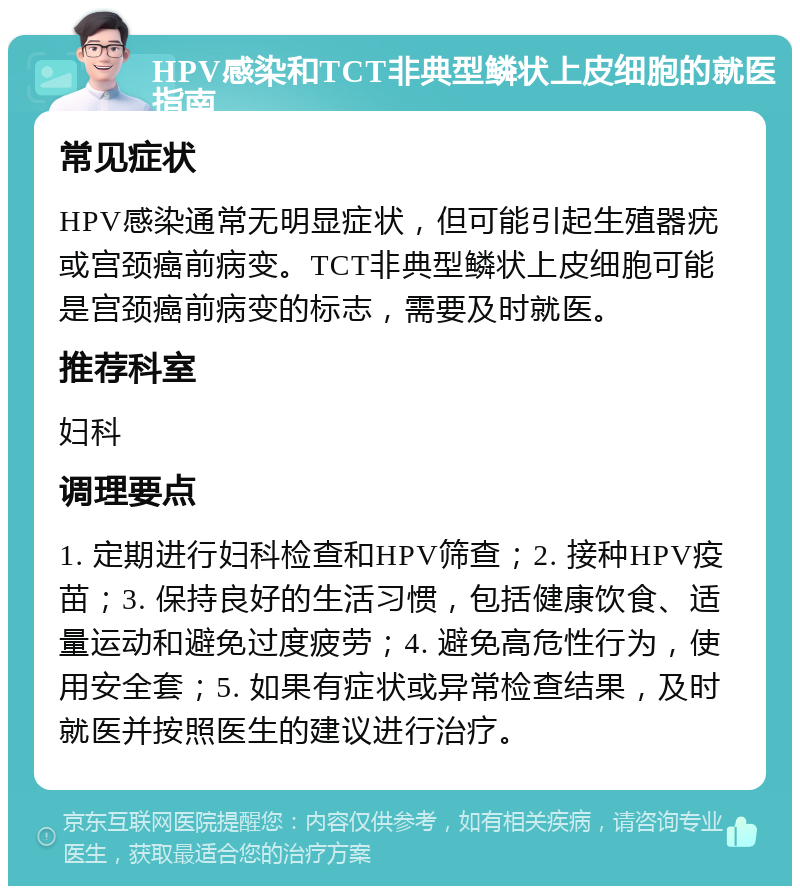 HPV感染和TCT非典型鳞状上皮细胞的就医指南 常见症状 HPV感染通常无明显症状，但可能引起生殖器疣或宫颈癌前病变。TCT非典型鳞状上皮细胞可能是宫颈癌前病变的标志，需要及时就医。 推荐科室 妇科 调理要点 1. 定期进行妇科检查和HPV筛查；2. 接种HPV疫苗；3. 保持良好的生活习惯，包括健康饮食、适量运动和避免过度疲劳；4. 避免高危性行为，使用安全套；5. 如果有症状或异常检查结果，及时就医并按照医生的建议进行治疗。