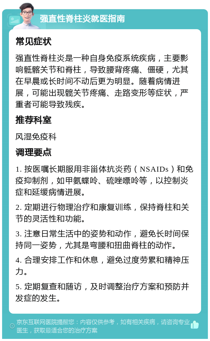 强直性脊柱炎就医指南 常见症状 强直性脊柱炎是一种自身免疫系统疾病，主要影响骶髂关节和脊柱，导致腰背疼痛、僵硬，尤其在早晨或长时间不动后更为明显。随着病情进展，可能出现髋关节疼痛、走路变形等症状，严重者可能导致残疾。 推荐科室 风湿免疫科 调理要点 1. 按医嘱长期服用非甾体抗炎药（NSAIDs）和免疫抑制剂，如甲氨蝶呤、硫唑嘌呤等，以控制炎症和延缓病情进展。 2. 定期进行物理治疗和康复训练，保持脊柱和关节的灵活性和功能。 3. 注意日常生活中的姿势和动作，避免长时间保持同一姿势，尤其是弯腰和扭曲脊柱的动作。 4. 合理安排工作和休息，避免过度劳累和精神压力。 5. 定期复查和随访，及时调整治疗方案和预防并发症的发生。