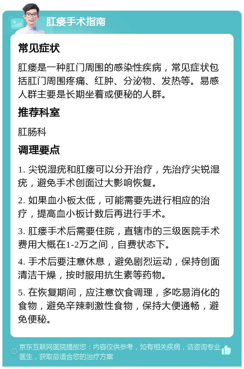 肛瘘手术指南 常见症状 肛瘘是一种肛门周围的感染性疾病，常见症状包括肛门周围疼痛、红肿、分泌物、发热等。易感人群主要是长期坐着或便秘的人群。 推荐科室 肛肠科 调理要点 1. 尖锐湿疣和肛瘘可以分开治疗，先治疗尖锐湿疣，避免手术创面过大影响恢复。 2. 如果血小板太低，可能需要先进行相应的治疗，提高血小板计数后再进行手术。 3. 肛瘘手术后需要住院，直辖市的三级医院手术费用大概在1-2万之间，自费状态下。 4. 手术后要注意休息，避免剧烈运动，保持创面清洁干燥，按时服用抗生素等药物。 5. 在恢复期间，应注意饮食调理，多吃易消化的食物，避免辛辣刺激性食物，保持大便通畅，避免便秘。