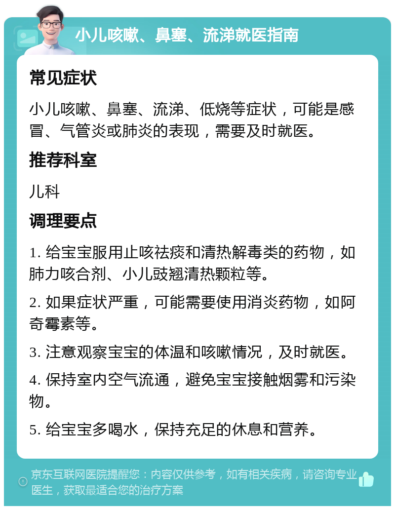 小儿咳嗽、鼻塞、流涕就医指南 常见症状 小儿咳嗽、鼻塞、流涕、低烧等症状，可能是感冒、气管炎或肺炎的表现，需要及时就医。 推荐科室 儿科 调理要点 1. 给宝宝服用止咳祛痰和清热解毒类的药物，如肺力咳合剂、小儿豉翘清热颗粒等。 2. 如果症状严重，可能需要使用消炎药物，如阿奇霉素等。 3. 注意观察宝宝的体温和咳嗽情况，及时就医。 4. 保持室内空气流通，避免宝宝接触烟雾和污染物。 5. 给宝宝多喝水，保持充足的休息和营养。