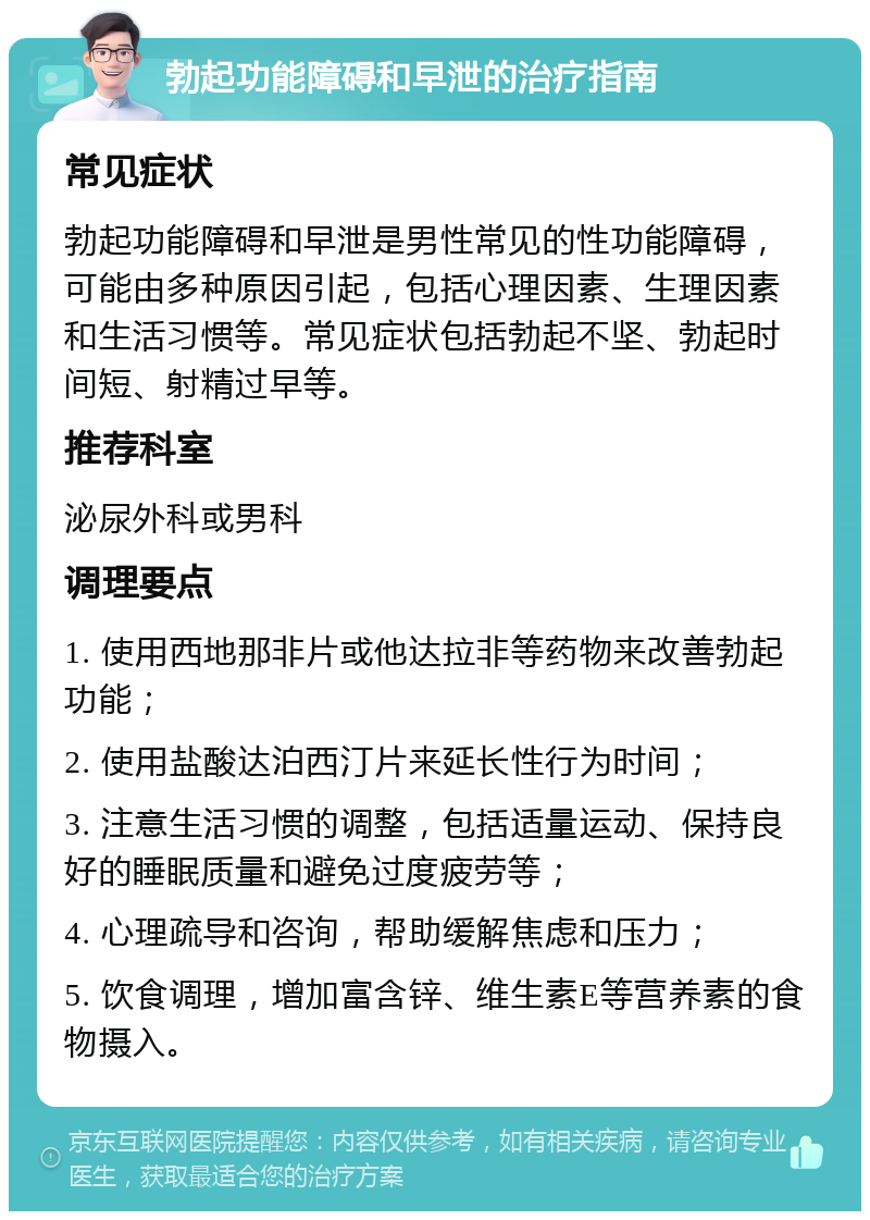 勃起功能障碍和早泄的治疗指南 常见症状 勃起功能障碍和早泄是男性常见的性功能障碍，可能由多种原因引起，包括心理因素、生理因素和生活习惯等。常见症状包括勃起不坚、勃起时间短、射精过早等。 推荐科室 泌尿外科或男科 调理要点 1. 使用西地那非片或他达拉非等药物来改善勃起功能； 2. 使用盐酸达泊西汀片来延长性行为时间； 3. 注意生活习惯的调整，包括适量运动、保持良好的睡眠质量和避免过度疲劳等； 4. 心理疏导和咨询，帮助缓解焦虑和压力； 5. 饮食调理，增加富含锌、维生素E等营养素的食物摄入。