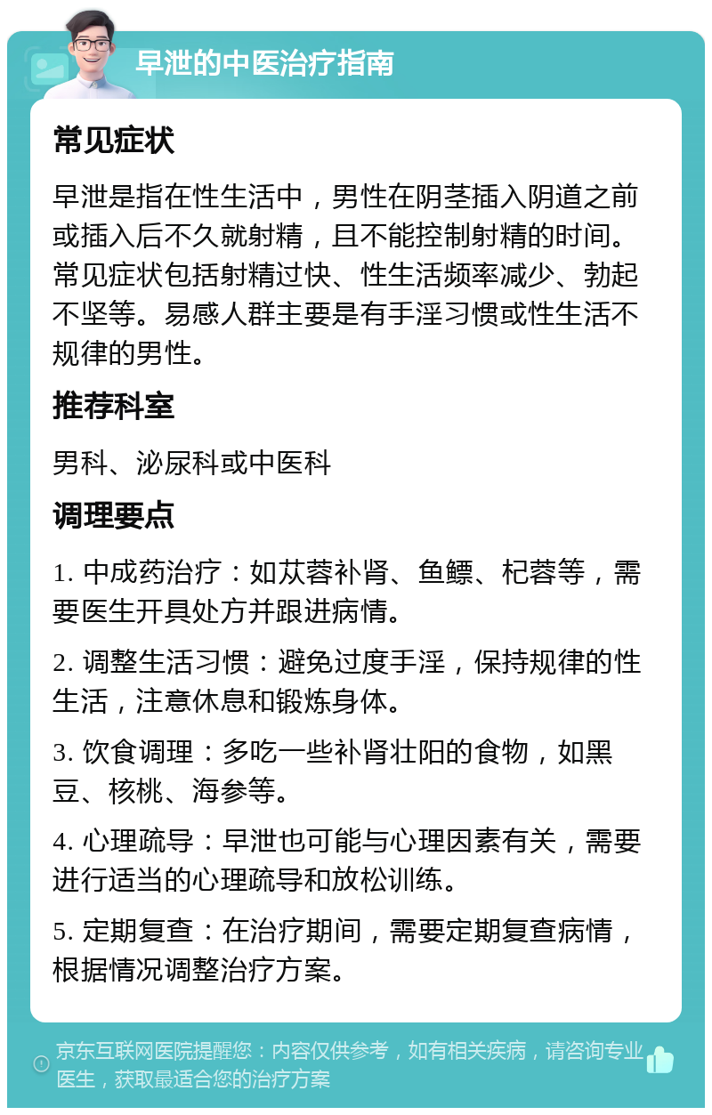 早泄的中医治疗指南 常见症状 早泄是指在性生活中，男性在阴茎插入阴道之前或插入后不久就射精，且不能控制射精的时间。常见症状包括射精过快、性生活频率减少、勃起不坚等。易感人群主要是有手淫习惯或性生活不规律的男性。 推荐科室 男科、泌尿科或中医科 调理要点 1. 中成药治疗：如苁蓉补肾、鱼鳔、杞蓉等，需要医生开具处方并跟进病情。 2. 调整生活习惯：避免过度手淫，保持规律的性生活，注意休息和锻炼身体。 3. 饮食调理：多吃一些补肾壮阳的食物，如黑豆、核桃、海参等。 4. 心理疏导：早泄也可能与心理因素有关，需要进行适当的心理疏导和放松训练。 5. 定期复查：在治疗期间，需要定期复查病情，根据情况调整治疗方案。